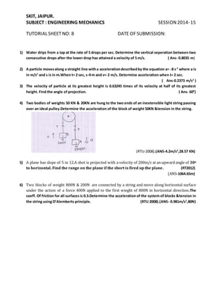 SKIT, JAIPUR.
SUBJECT : ENGINEERING MECHANICS SESSION2014-15
TUTORIAL SHEET NO: 8 DATE OF SUBMISSION:
1) Water drips from a tap at the rate of 5 drops per sec. Determine the vertical seperation between two
consecutive drops after the lower drop has attained a velocity of 5 m/s. ( Ans- 0.8035 m)
2) A particle movesalong a straight line witha accelerationdescribedby the equation a= -8 s-2
where a is
in m/s2
and s is in m.When t= 2 sec, s-4 m and v= 2 m/s. Determine acceleration when t= 2 sec.
( Ans-0.2373 m/s2
)
3) The velocity of particle at its greatest height is 0.63245 times of its velocity at half of its greatest
height. Find the angle of projection. ( Ans- 600
)
4) Two bodies of weights 50 KN & 20KN are hung to the two ends of an inextensible light string passing
over an ideal pulley.Determine the acceleration of the block of weight 50KN &tension in the string.
(RTU-2008).(ANS-4.2m/s2
,28.57 KN)
5) A plane has slope of 5 in 12.A shot is projected with a velocity of 200m/s at an upward angle of 300
to horizontal. Find the range on the plane if the short is fired up the plane. (RT2012)
(ANS-1064.65m)
6) Two blocks of weight 800N & 200N are connected by a string and move along horizontal surface
under the action of a force 400N applied to the first wieght of 800N in horizontal direction.The
coeff. Of friction for all surfaces is 0.3.Determine the acceleration of the system of blocks &tension in
the string using D’Alemberts principle. (RTU 2008).(ANS- 0.981m/s2
,80N)
 