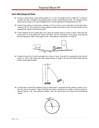 Tutorial Sheet 09
Unit 5: Work Energy and Power
Q1 A train is moving along a track whose gradient is 1 in 100. The weight of train is 6000 kN. To avoid an
accident, the train is brought to rest applying brakes in 250 m length along the track. The resistance due to
friction and air motion is 15 N per kN weight of train. Find the work done in bringing the train to rest.
Q2 A ball of mass 250 g is moving with a velocity of 15 m/s is hit by a bat so that ball is turned back with a
velocity of 25 m/s. The duration of contact between the ball and the bat is 0.02 s. Find the impulse and the
average force exerted on the ball by the bat.
Q3 A train weighing 50 ton is slides down 30 m along the inclined tracks as shown in figure. When the train
comes down at Q and strikes the bumper and stops, find the compression of the spring. Assuming the
frictional resistance 4/985th
of the weight of train, if the stiffness of the spring is 13.5 kN/mm
Q4 A bullet of mass 50 g is fired horizontally into a body of mass 12 kg which is suspended by the string of
length 1m. Due to this impact, the body swings through an angle of 30° with the vertical. Determine the
velocity of the bullet at impact.
Q5 A cricket ball of mass 250 g weighing 235 g is sliding down a horizontal smooth cylinder of radius 15 cm,
from top point A as shown in figure. Calculate the reaction exerted by the cylinder on ball at position B,
defined angle Φ = 25°. Also determine position, when the ball will leave the surface and corresponding
velocity.
1 | P a g e
 