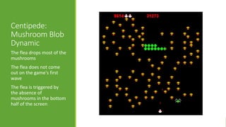 Centipede:
Mushroom Blob
Dynamic
The flea drops most of the
mushrooms
The flea does not come
out on the game's first
wave
The flea is triggered by
the absence of
mushrooms in the bottom
half of the screen
 