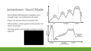 Jamestown: Vaunt Mode
Vaunt Mode (VM) becomes available when
enough “cogs” are collected to fill meter
Player can choose when to activate VM
VM provides a shield against enemy bullets for
short, set period
VM adds points and strength as long as meter
stays full
 
