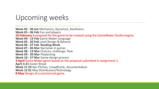 Upcoming weeks
Week 01 - 23 Jan Introduction and preliminaries
Week 02 - 30 Jan Mechanics, Dynamics, Aesthetics
Week 03 - 06 Feb Fun and players
10 February A proposal for the game to be created using the GameMaker Studio engine.
Week 04 - 13 Feb Game Maker Language
Week 05 - 20 Feb Level Design & Balance
Week 06 - 27 Feb Reading Week
Week 07 - 06 Mar Narrative in games
Week 08 - 13 Mar Choices, challenge, flow
Week 09 - 20 Mar Playtesting
Week 10 - 27 Mar Game design process
3 April Game Maker game based on the proposal submitted in assignment 1.
April 3-21 Easter Break
Week 11 24 Apr Pitches, crowdfunds, documentation
Week 12 01 May Distribution/Technology
8 May Design of a commercial game.
 