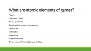 What are atomic elements of games?
Players
Objectives / Goals
Rules / Mechanics
Resources and resource management
Game State
Information
Sequencing
Player Interaction
Theme (or narrative, backstory, or setting)
 