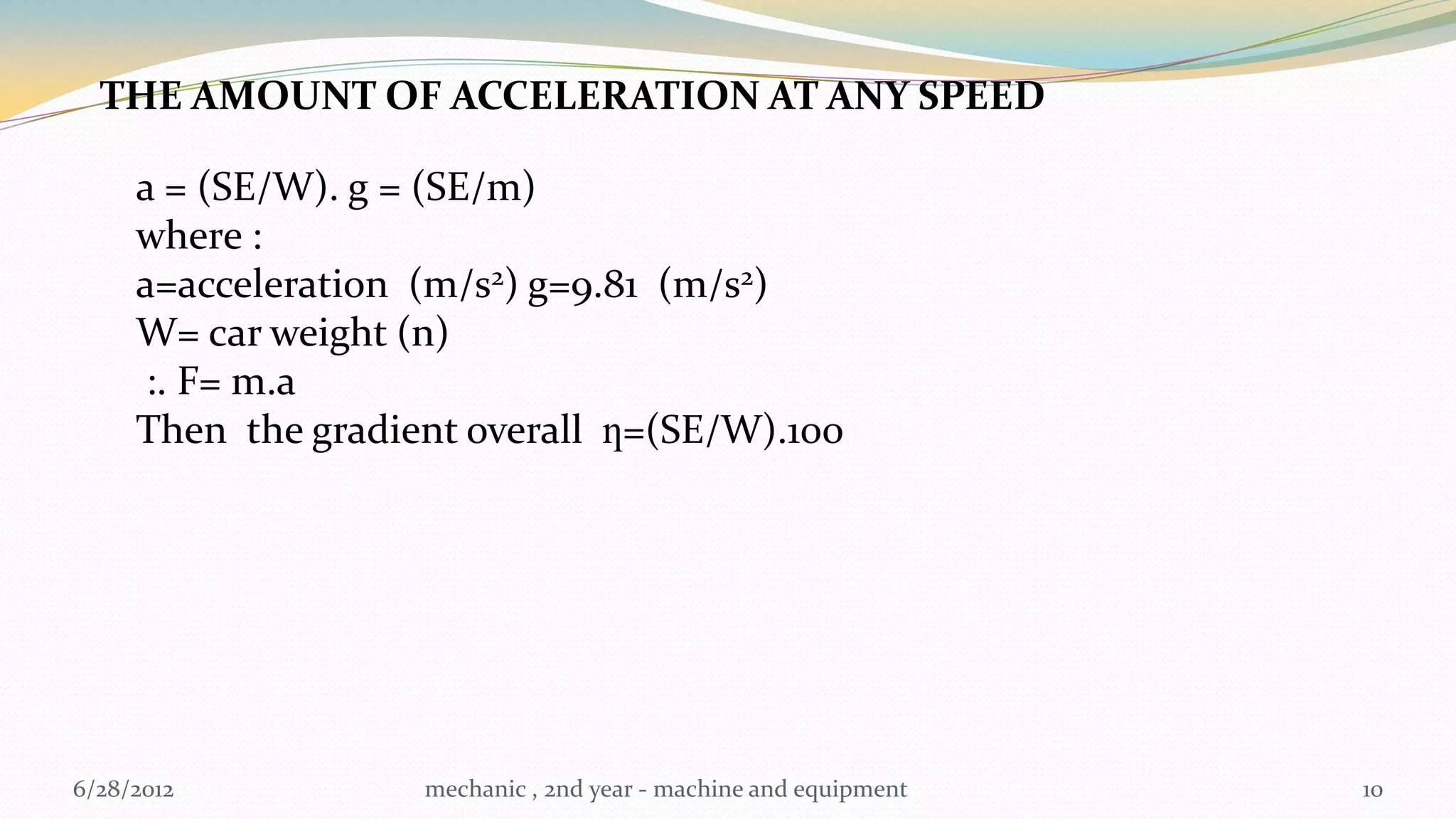 THE AMOUNT OF ACCELERATION AT ANY SPEED

     a = (SE/W). g = (SE/m)
     where :
     a=acceleration (m/s2) g=9.81 (m/s2)
     W= car weight (n)
      :. F= m.a
     Then the gradient overall ƞ=(SE/W).100




6/28/2012           mechanic , 2nd year - machine and equipment   10
 