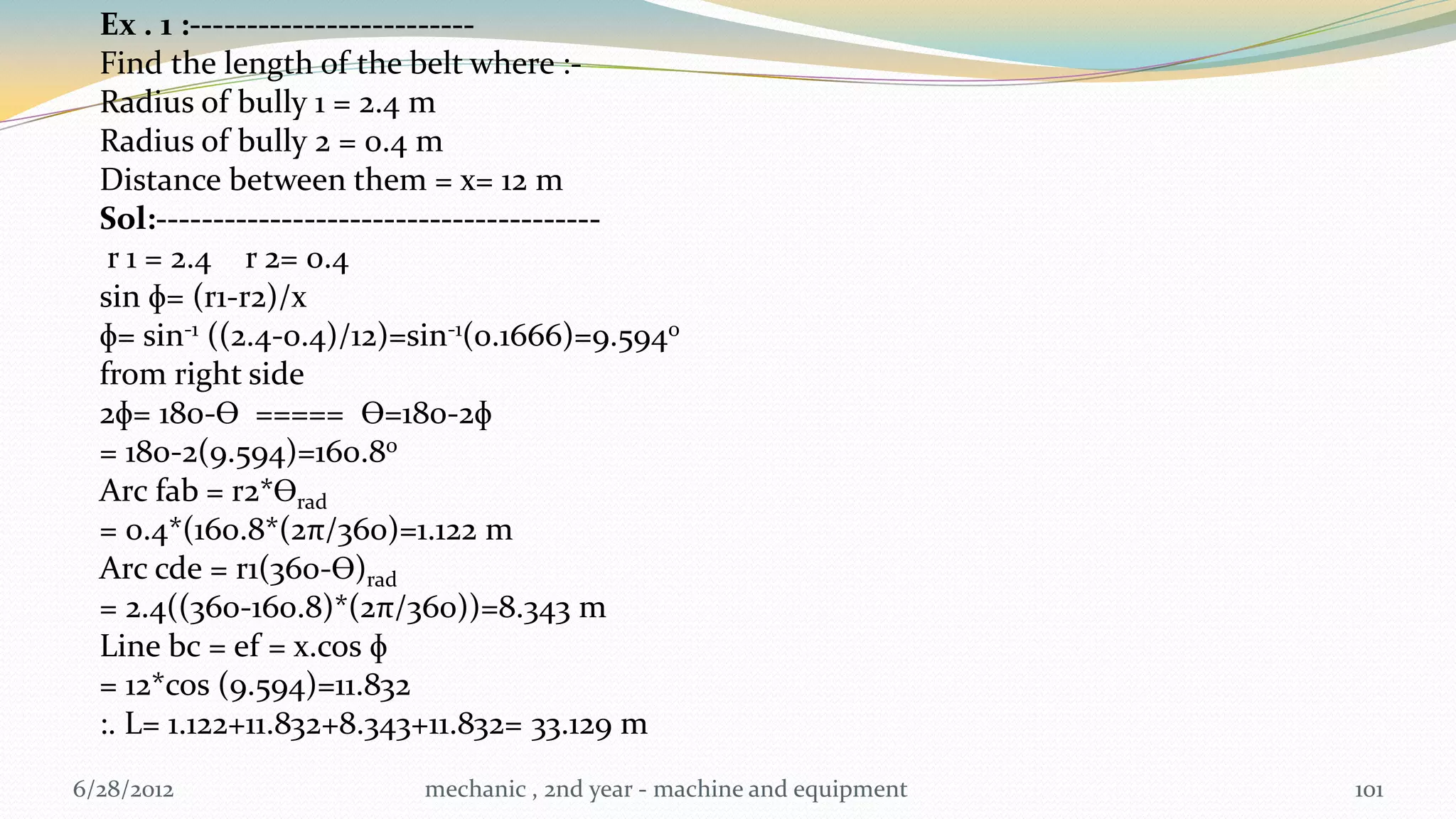 Ex . 1 :-------------------------
  Find the length of the belt where :-
  Radius of bully 1 = 2.4 m
  Radius of bully 2 = 0.4 m
  Distance between them = x= 12 m
  Sol:---------------------------------------
   r 1 = 2.4 r 2= 0.4
  sin ɸ= (r1-r2)/x
  ɸ= sin-1 ((2.4-0.4)/12)=sin-1(0.1666)=9.5940
  from right side
  2ɸ= 180-Ɵ ===== Ɵ=180-2ɸ
  = 180-2(9.594)=160.80
  Arc fab = r2*Ɵrad
  = 0.4*(160.8*(2π/360)=1.122 m
  Arc cde = r1(360-Ɵ)rad
  = 2.4((360-160.8)*(2π/360))=8.343 m
  Line bc = ef = x.cos ɸ
  = 12*cos (9.594)=11.832
  :. L= 1.122+11.832+8.343+11.832= 33.129 m
6/28/2012                 mechanic , 2nd year - machine and equipment   101
 