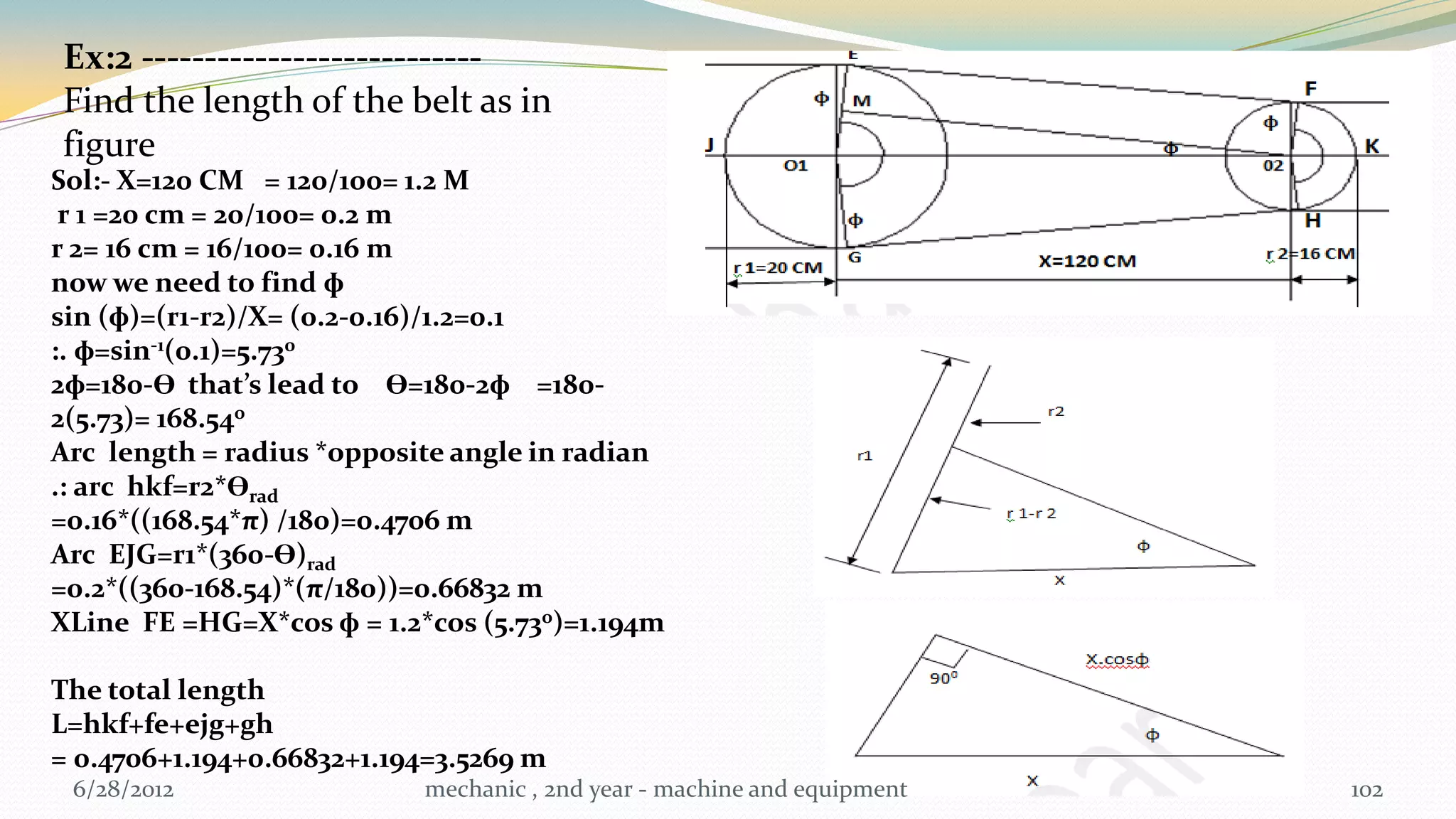 Ex:2 ---------------------------
Find the length of the belt as in
figure
Sol:- X=120 CM = 120/100= 1.2 M
 r 1 =20 cm = 20/100= 0.2 m
r 2= 16 cm = 16/100= 0.16 m
now we need to find ɸ
sin (ɸ)=(r1-r2)/X= (0.2-0.16)/1.2=0.1
:. ɸ=sin-1(0.1)=5.730
2ɸ=180-Ɵ that’s lead to Ɵ=180-2ɸ =180-
2(5.73)= 168.540
Arc length = radius *opposite angle in radian
.: arc hkf=r2*Ɵrad
=0.16*((168.54*π) /180)=0.4706 m
Arc EJG=r1*(360-Ɵ)rad
=0.2*((360-168.54)*(π/180))=0.66832 m
XLine FE =HG=X*cos ɸ = 1.2*cos (5.730)=1.194m

The total length
L=hkf+fe+ejg+gh
= 0.4706+1.194+0.66832+1.194=3.5269 m
 6/28/2012                 mechanic , 2nd year - machine and equipment   102
 