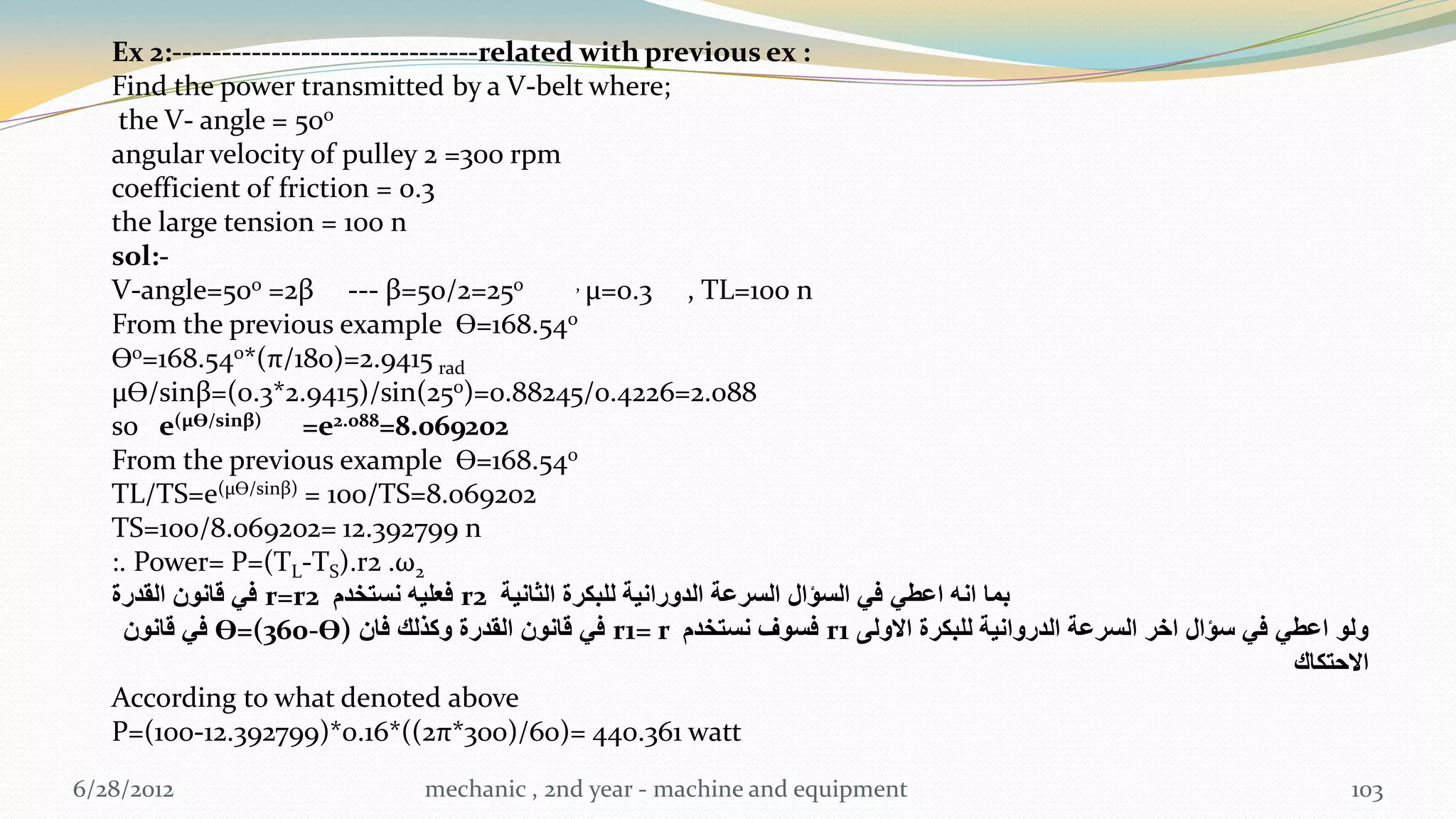 Ex 2:-------------------------------related with previous ex :
   Find the power transmitted by a V-belt where;
    the V- angle = 500
   angular velocity of pulley 2 =300 rpm
   coefficient of friction = 0.3
   the large tension = 100 n
   sol:-
   V-angle=500 =2β --- β=50/2=250                , µ=0.3      , TL=100 n
   From the previous example Ɵ=168.540
   Ɵ0=168.540*(π/180)=2.9415 rad
   µƟ/sinβ=(0.3*2.9415)/sin(250)=0.88245/0.4226=2.088
   so e(µƟ/sinβ) =e2.088=8.069202
   From the previous example Ɵ=168.540
   TL/TS=e(µƟ/sinβ) = 100/TS=8.069202
   TS=100/8.069202= 12.392799 n
   :. Power= P=(TL-TS).r2 .ω2
   ‫ فً قانون القدرة‬r=r2 ‫ فعلٌه نستخدم‬r2 ‫بما انه اعطً فً السؤال السرعة الدورانٌة للبكرة الثانٌة‬
     ‫ فً قانون‬Ɵ=(360-Ɵ) ‫ فً قانون القدرة وكذلك فان‬r1= r ‫ فسوف نستخدم‬r1 ‫ولو اعطً فً سؤال اخر السرعة الدروانٌة للبكرة االولى‬
                                                                                                                   ‫االحتكاك‬
   According to what denoted above
   P=(100-12.392799)*0.16*((2π*300)/60)= 440.361 watt
6/28/2012                       mechanic , 2nd year - machine and equipment                                              103
 
