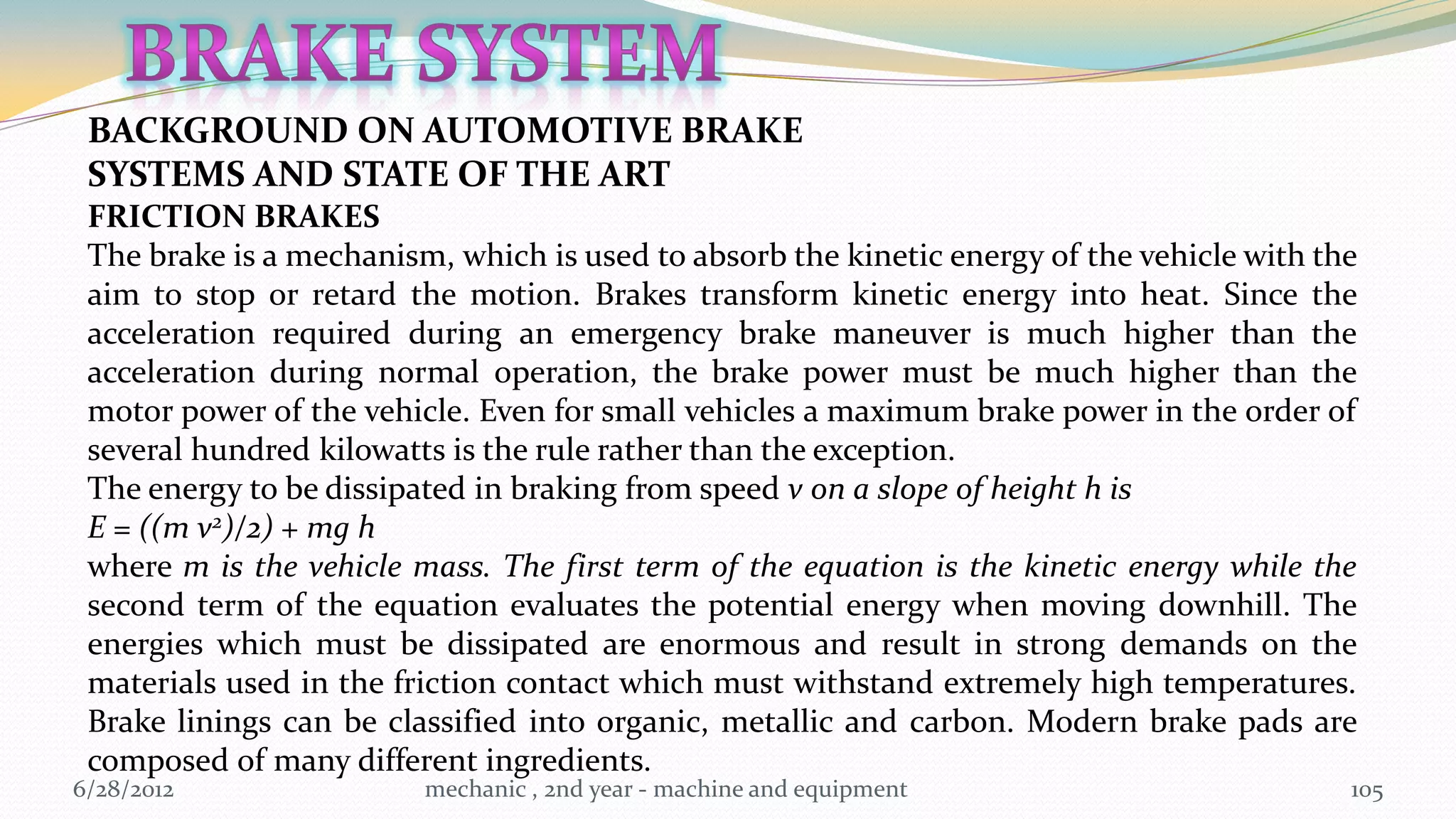 BACKGROUND ON AUTOMOTIVE BRAKE
 SYSTEMS AND STATE OF THE ART
 FRICTION BRAKES
 The brake is a mechanism, which is used to absorb the kinetic energy of the vehicle with the
 aim to stop or retard the motion. Brakes transform kinetic energy into heat. Since the
 acceleration required during an emergency brake maneuver is much higher than the
 acceleration during normal operation, the brake power must be much higher than the
 motor power of the vehicle. Even for small vehicles a maximum brake power in the order of
 several hundred kilowatts is the rule rather than the exception.
 The energy to be dissipated in braking from speed v on a slope of height h is
 E = ((m v2)/2) + mg h
 where m is the vehicle mass. The first term of the equation is the kinetic energy while the
 second term of the equation evaluates the potential energy when moving downhill. The
 energies which must be dissipated are enormous and result in strong demands on the
 materials used in the friction contact which must withstand extremely high temperatures.
 Brake linings can be classified into organic, metallic and carbon. Modern brake pads are
 composed of many different ingredients.
6/28/2012                mechanic , 2nd year - machine and equipment                        105
 