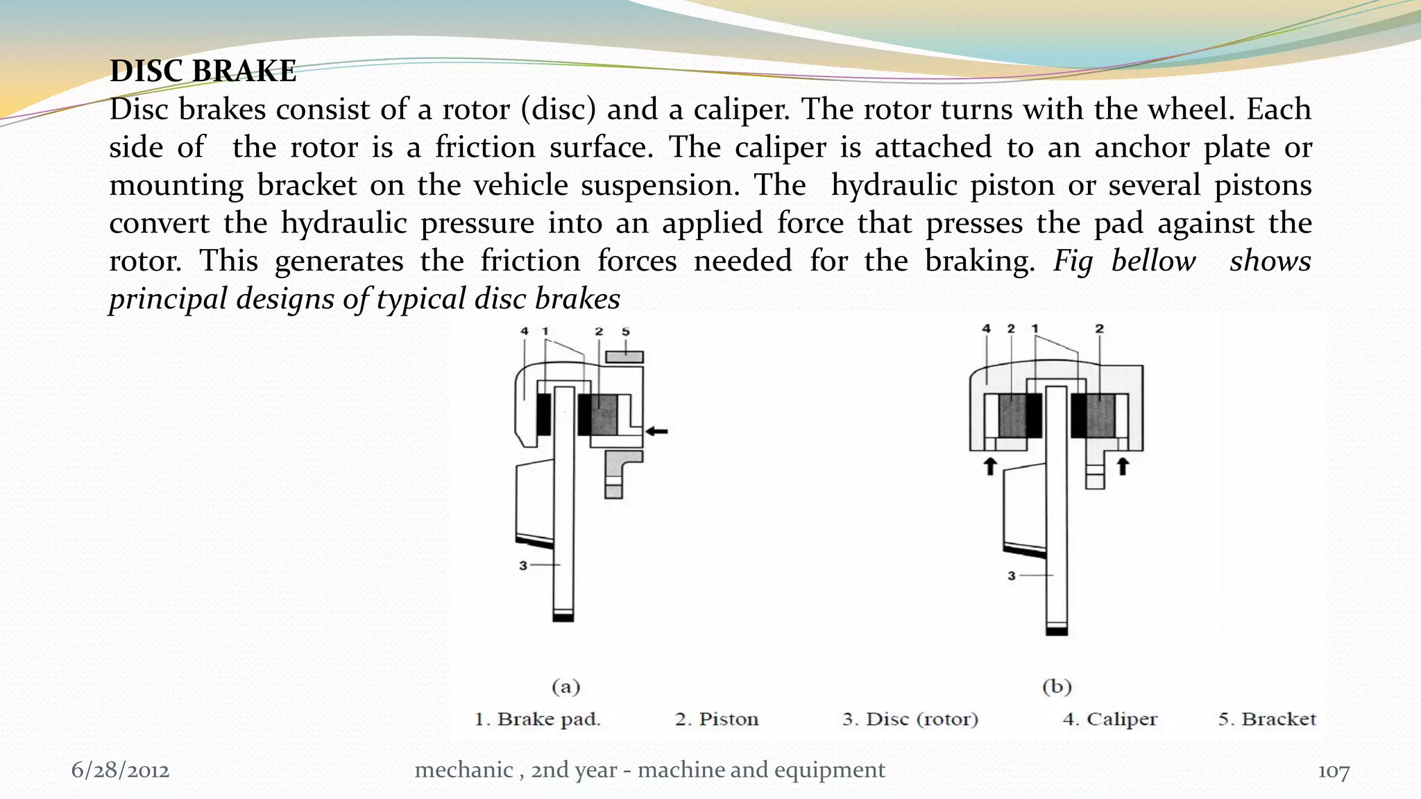 DISC BRAKE
   Disc brakes consist of a rotor (disc) and a caliper. The rotor turns with the wheel. Each
   side of the rotor is a friction surface. The caliper is attached to an anchor plate or
   mounting bracket on the vehicle suspension. The hydraulic piston or several pistons
   convert the hydraulic pressure into an applied force that presses the pad against the
   rotor. This generates the friction forces needed for the braking. Fig bellow shows
   principal designs of typical disc brakes




6/28/2012                mechanic , 2nd year - machine and equipment                           107
 