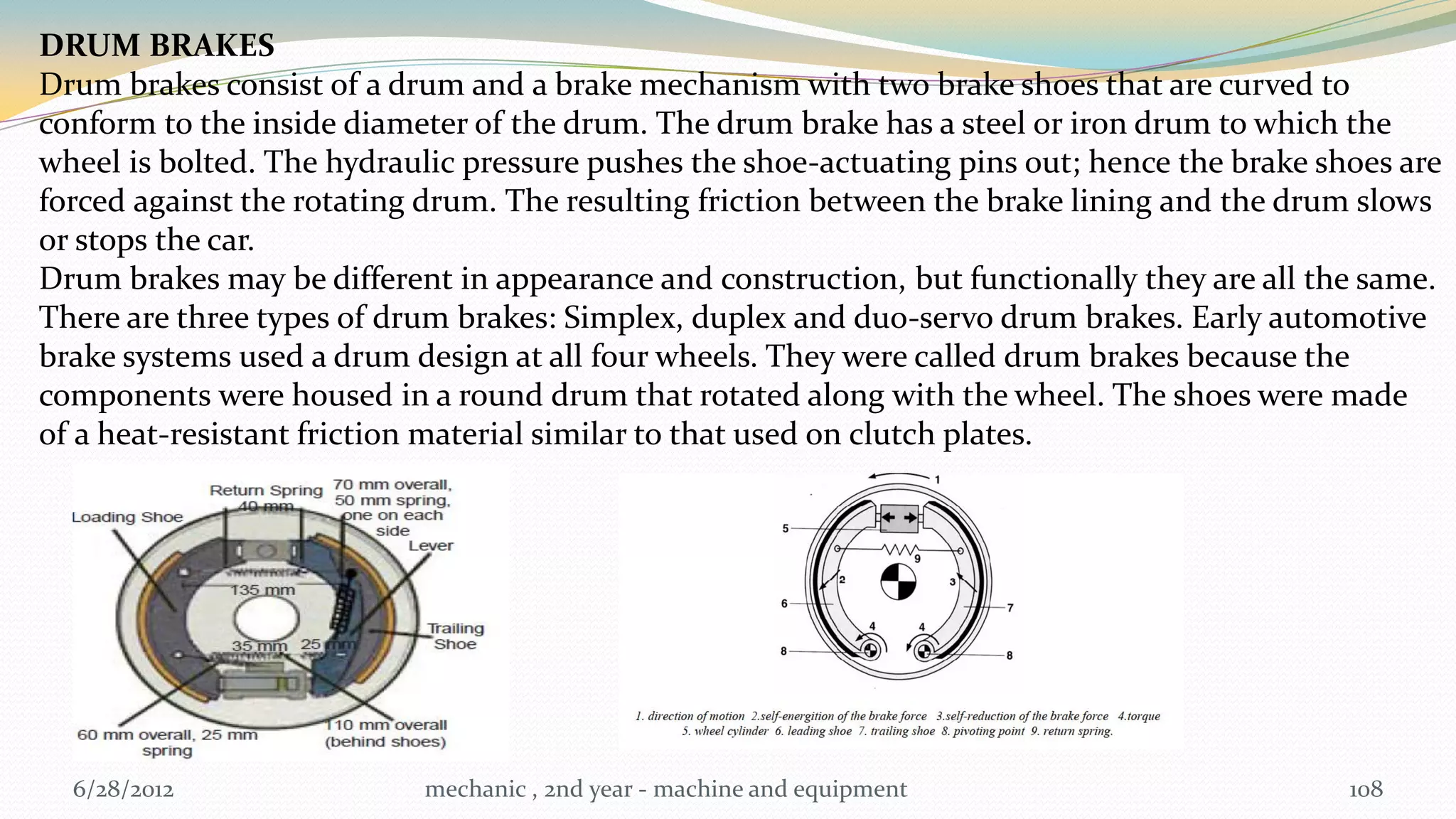 DRUM BRAKES
Drum brakes consist of a drum and a brake mechanism with two brake shoes that are curved to
conform to the inside diameter of the drum. The drum brake has a steel or iron drum to which the
wheel is bolted. The hydraulic pressure pushes the shoe-actuating pins out; hence the brake shoes are
forced against the rotating drum. The resulting friction between the brake lining and the drum slows
or stops the car.
Drum brakes may be different in appearance and construction, but functionally they are all the same.
There are three types of drum brakes: Simplex, duplex and duo-servo drum brakes. Early automotive
brake systems used a drum design at all four wheels. They were called drum brakes because the
components were housed in a round drum that rotated along with the wheel. The shoes were made
of a heat-resistant friction material similar to that used on clutch plates.




  6/28/2012                mechanic , 2nd year - machine and equipment                        108
 