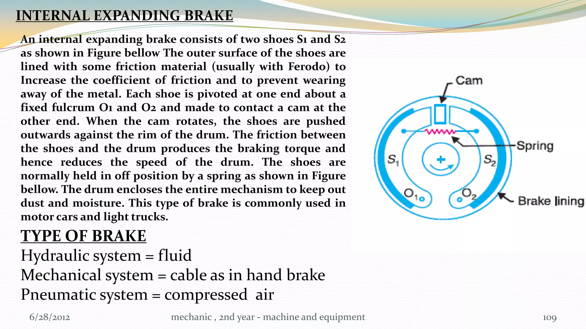INTERNAL EXPANDING BRAKE
An internal expanding brake consists of two shoes S1 and S2
as shown in Figure bellow The outer surface of the shoes are
lined with some friction material (usually with Ferodo) to
Increase the coefficient of friction and to prevent wearing
away of the metal. Each shoe is pivoted at one end about a
fixed fulcrum O1 and O2 and made to contact a cam at the
other end. When the cam rotates, the shoes are pushed
outwards against the rim of the drum. The friction between
the shoes and the drum produces the braking torque and
hence reduces the speed of the drum. The shoes are
normally held in off position by a spring as shown in Figure
bellow. The drum encloses the entire mechanism to keep out
dust and moisture. This type of brake is commonly used in
motor cars and light trucks.
TYPE OF BRAKE
Hydraulic system = fluid
Mechanical system = cable as in hand brake
Pneumatic system = compressed air
 6/28/2012                 mechanic , 2nd year - machine and equipment   109
 