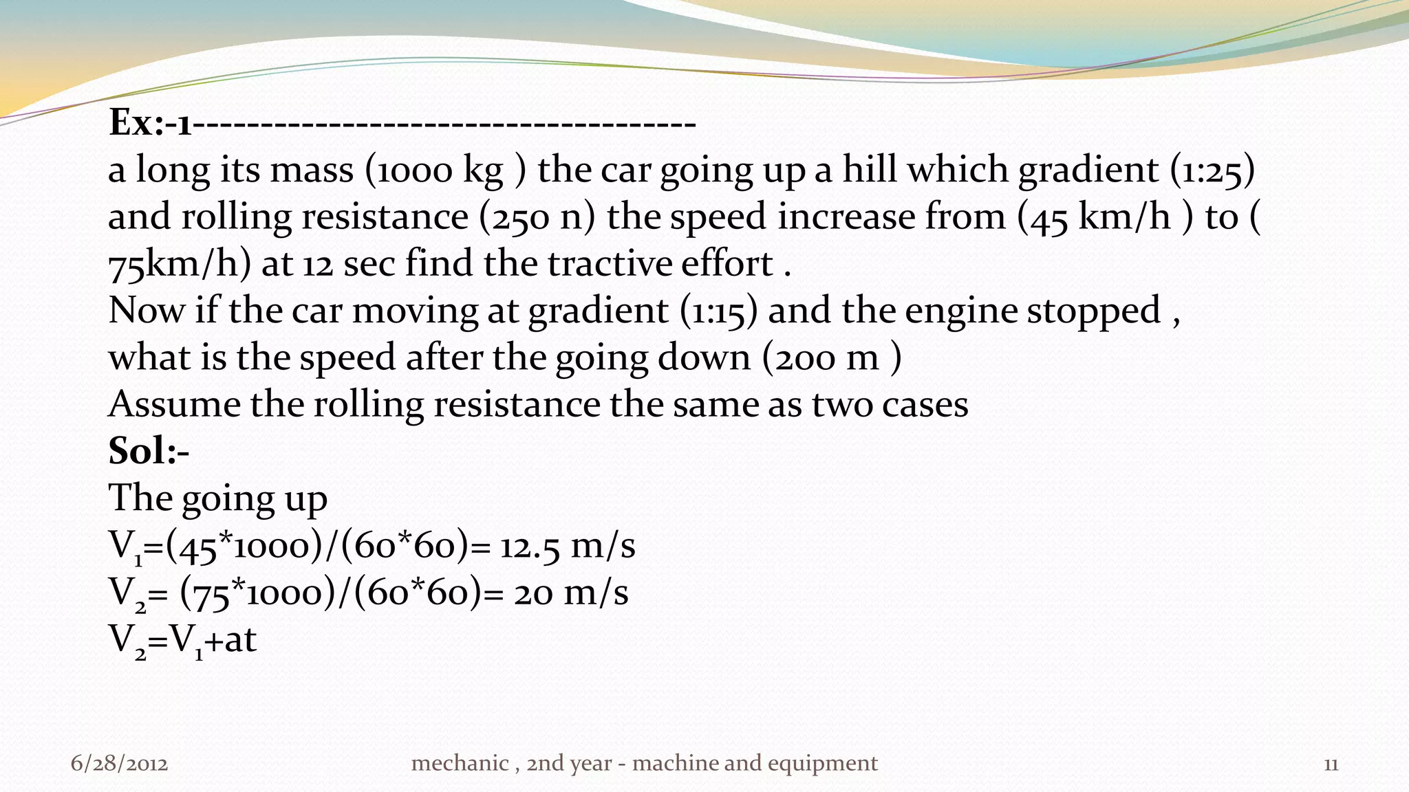 Ex:-1-------------------------------------
   a long its mass (1000 kg ) the car going up a hill which gradient (1:25)
   and rolling resistance (250 n) the speed increase from (45 km/h ) to (
   75km/h) at 12 sec find the tractive effort .
   Now if the car moving at gradient (1:15) and the engine stopped ,
   what is the speed after the going down (200 m )
   Assume the rolling resistance the same as two cases
   Sol:-
   The going up
   V1=(45*1000)/(60*60)= 12.5 m/s
   V2= (75*1000)/(60*60)= 20 m/s
   V2=V1+at


6/28/2012            mechanic , 2nd year - machine and equipment              11
 