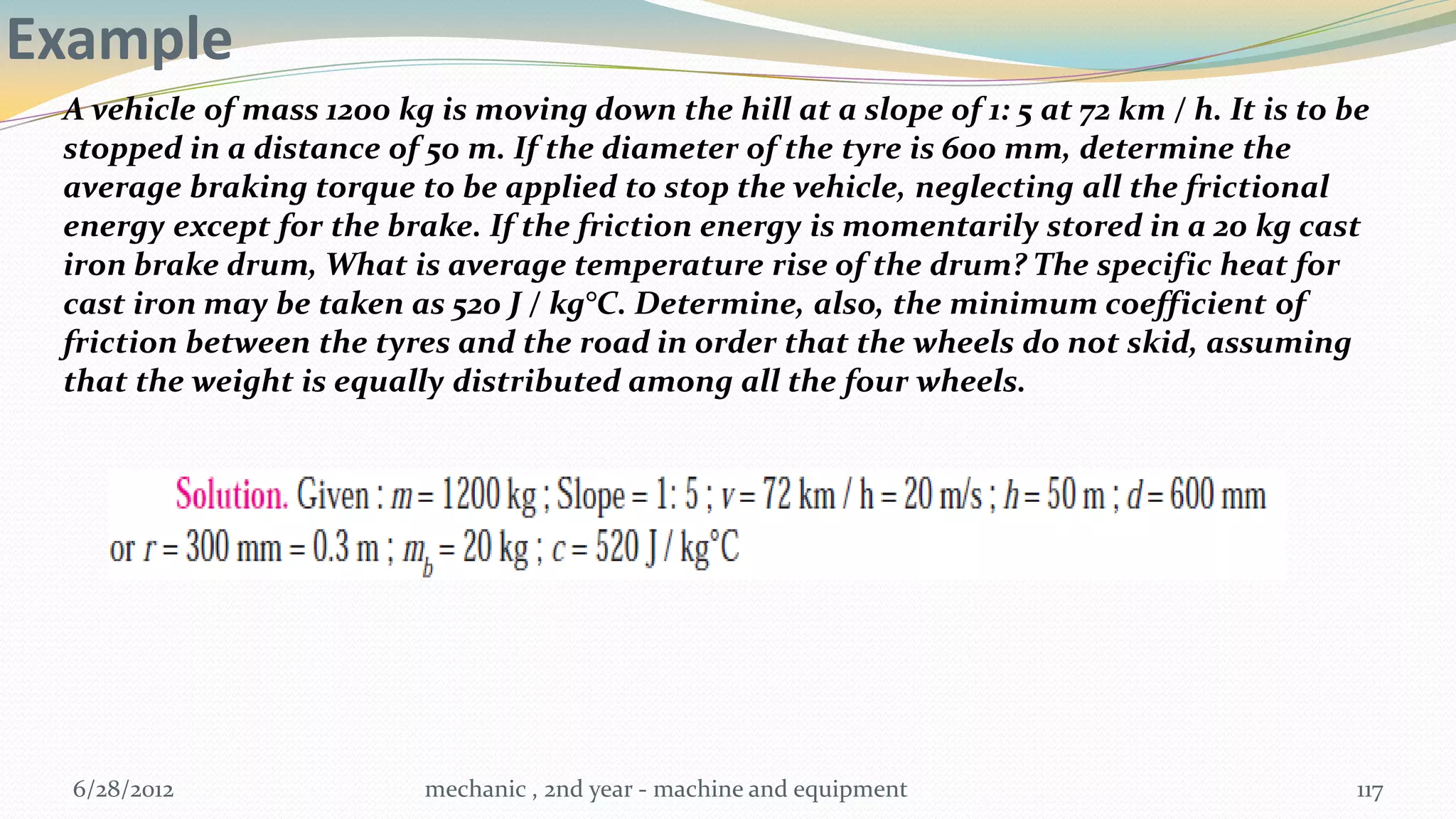 Example
 A vehicle of mass 1200 kg is moving down the hill at a slope of 1: 5 at 72 km / h. It is to be
 stopped in a distance of 50 m. If the diameter of the tyre is 600 mm, determine the
 average braking torque to be applied to stop the vehicle, neglecting all the frictional
 energy except for the brake. If the friction energy is momentarily stored in a 20 kg cast
 iron brake drum, What is average temperature rise of the drum? The specific heat for
 cast iron may be taken as 520 J / kg°C. Determine, also, the minimum coefficient of
 friction between the tyres and the road in order that the wheels do not skid, assuming
 that the weight is equally distributed among all the four wheels.




  6/28/2012                mechanic , 2nd year - machine and equipment                        117
 