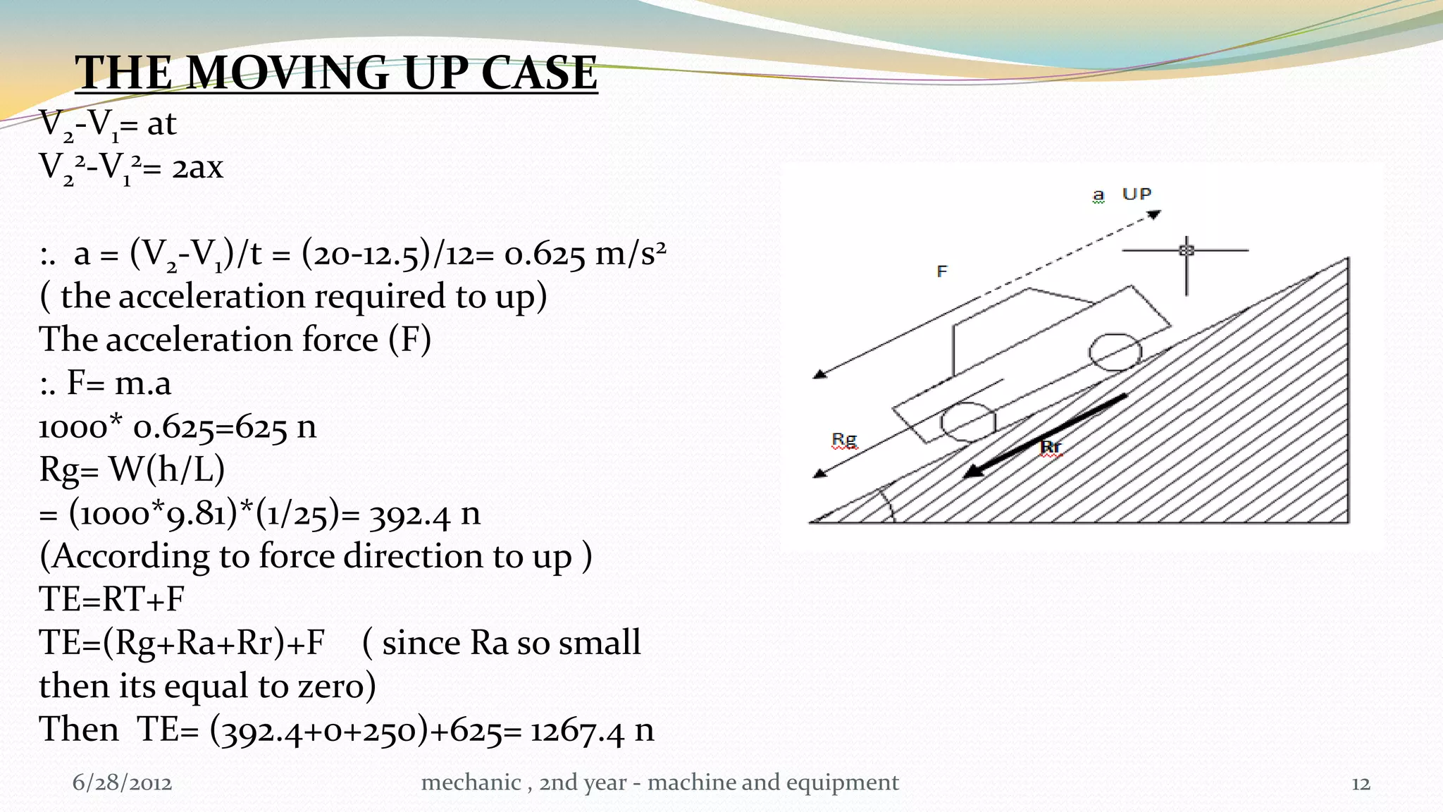 THE MOVING UP CASE
V2-V1= at
V22-V12= 2ax

:. a = (V2-V1)/t = (20-12.5)/12= 0.625 m/s2
( the acceleration required to up)
The acceleration force (F)
:. F= m.a
1000* 0.625=625 n
Rg= W(h/L)
= (1000*9.81)*(1/25)= 392.4 n
(According to force direction to up )
TE=RT+F
TE=(Rg+Ra+Rr)+F ( since Ra so small
then its equal to zero)
Then TE= (392.4+0+250)+625= 1267.4 n
  6/28/2012               mechanic , 2nd year - machine and equipment   12
 