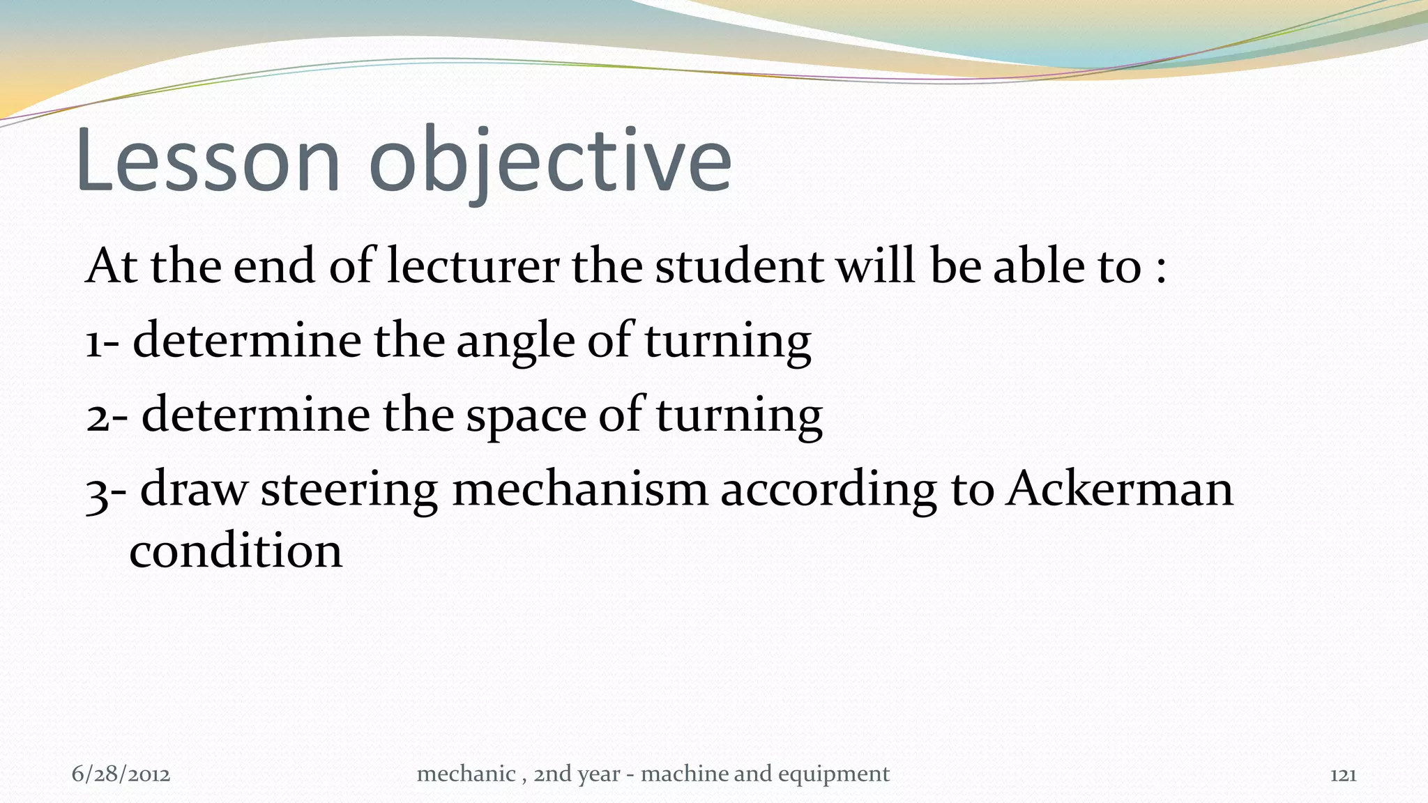 Lesson objective
 At the end of lecturer the student will be able to :
 1- determine the angle of turning
 2- determine the space of turning
 3- draw steering mechanism according to Ackerman
    condition



6/28/2012      mechanic , 2nd year - machine and equipment   121
 