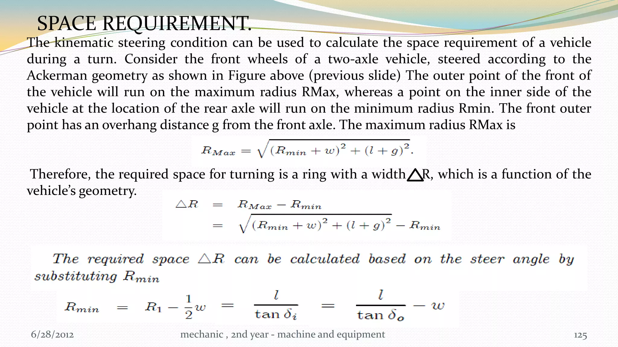 SPACE REQUIREMENT.
The kinematic steering condition can be used to calculate the space requirement of a vehicle
during a turn. Consider the front wheels of a two-axle vehicle, steered according to the
Ackerman geometry as shown in Figure above (previous slide) The outer point of the front of
the vehicle will run on the maximum radius RMax, whereas a point on the inner side of the
vehicle at the location of the rear axle will run on the minimum radius Rmin. The front outer
point has an overhang distance g from the front axle. The maximum radius RMax is


Therefore, the required space for turning is a ring with a width 4 R, which is a function of the
vehicle’s geometry.




6/28/2012                 mechanic , 2nd year - machine and equipment                        125
 