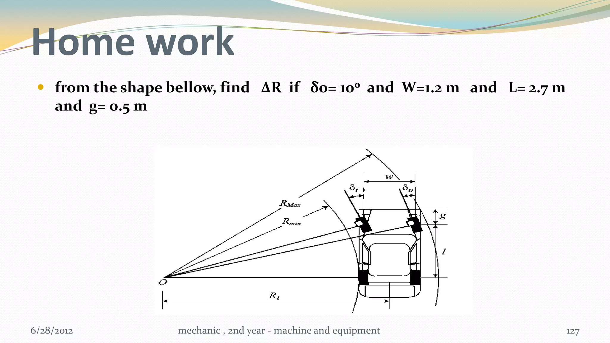 Home work
  from the shape bellow, find ∆R if δo= 100 and W=1.2 m and L= 2.7 m
   and g= 0.5 m




6/28/2012          mechanic , 2nd year - machine and equipment          127
 