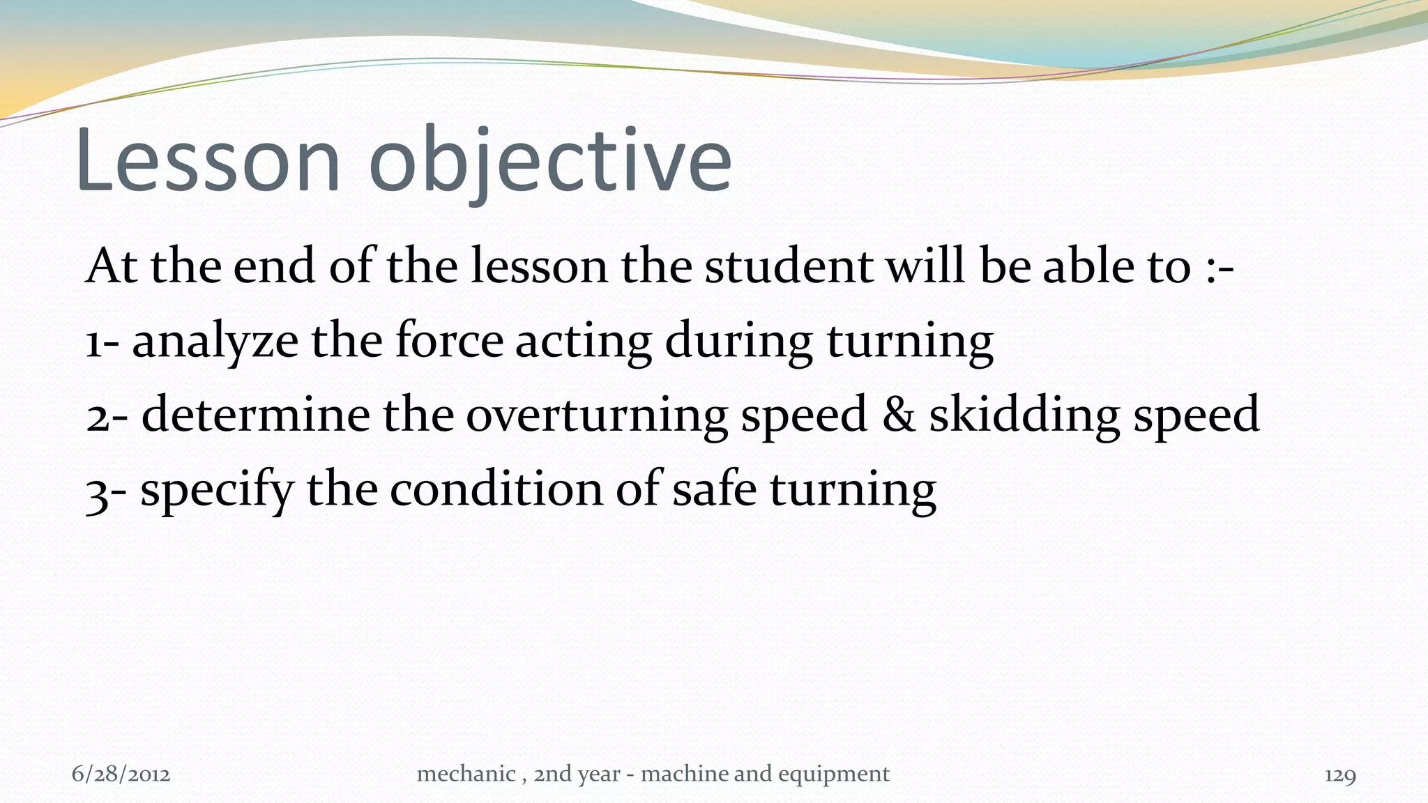 Lesson objective
 At the end of the lesson the student will be able to :-
 1- analyze the force acting during turning
 2- determine the overturning speed & skidding speed
 3- specify the condition of safe turning




6/28/2012       mechanic , 2nd year - machine and equipment   129
 