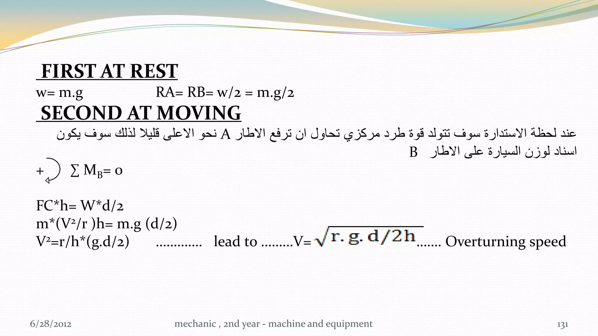 FIRST AT REST
 w= m.g               RA= RB= w/2 = m.g/2
  SECOND AT MOVING
   ‫ نحو االعلى قلٌال لذلك سوف ٌكون‬A ‫عند لحظة االستدارة سوف تتولد قوة طرد مركزي تحاول ان ترفع االطار‬
                                                                   B ‫اسناد لوزن السٌارة على االطار‬
 +   ∑ MB = 0

 FC*h= W*d/2
 m*(V2/r )h= m.g (d/2)
 V2=r/h*(g.d/2)    …………. lead to ………V=                                  ……. Overturning speed




6/28/2012                 mechanic , 2nd year - machine and equipment                          131
 