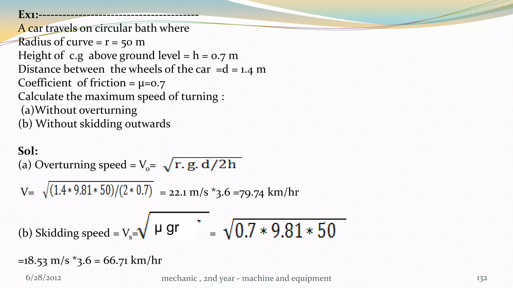 Ex1:----------------------------------------
A car travels on circular bath where
Radius of curve = r = 50 m
Height of c.g above ground level = h = 0.7 m
Distance between the wheels of the car =d = 1.4 m
Coefficient of friction = µ=0.7
Calculate the maximum speed of turning :
 (a)Without overturning
(b) Without skidding outwards

Sol:
(a) Overturning speed = Vo=

V=                            = 22.1 m/s *3.6 =79.74 km/hr


(b) Skidding speed = Vs=   μ gr           =

=18.53 m/s *3.6 = 66.71 km/hr
 6/28/2012                    mechanic , 2nd year - machine and equipment   132
 
