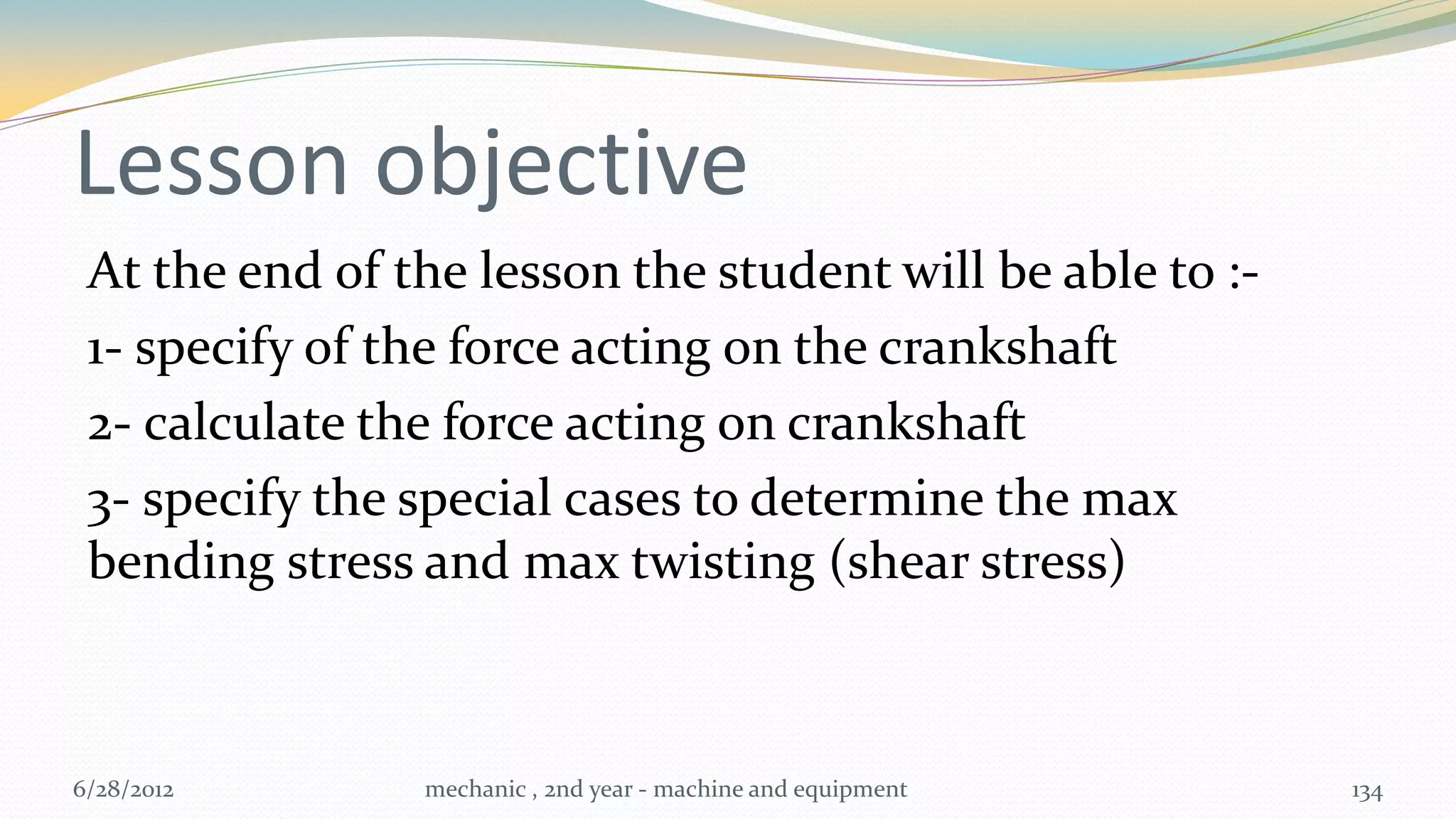Lesson objective
 At the end of the lesson the student will be able to :-
 1- specify of the force acting on the crankshaft
 2- calculate the force acting on crankshaft
 3- specify the special cases to determine the max
 bending stress and max twisting (shear stress)



6/28/2012       mechanic , 2nd year - machine and equipment   134
 