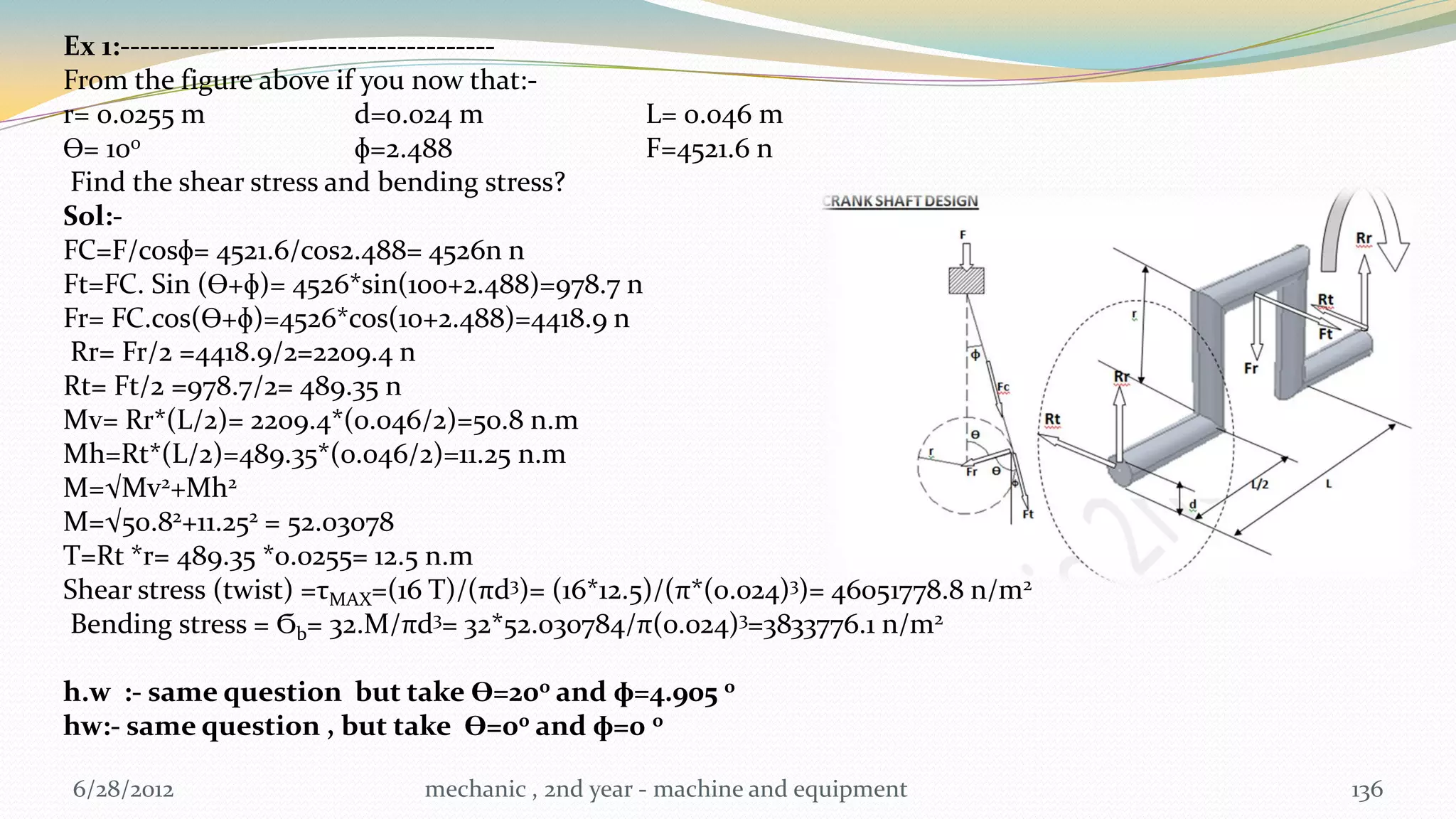 Ex 1:--------------------------------------
From the figure above if you now that:-
r= 0.0255 m                  d=0.024 m           L= 0.046 m
Ɵ= 10 0                      ɸ=2.488             F=4521.6 n
 Find the shear stress and bending stress?
Sol:-
FC=F/cosɸ= 4521.6/cos2.488= 4526n n
Ft=FC. Sin (Ɵ+ɸ)= 4526*sin(100+2.488)=978.7 n
Fr= FC.cos(Ɵ+ɸ)=4526*cos(10+2.488)=4418.9 n
 Rr= Fr/2 =4418.9/2=2209.4 n
Rt= Ft/2 =978.7/2= 489.35 n
Mv= Rr*(L/2)= 2209.4*(0.046/2)=50.8 n.m
Mh=Rt*(L/2)=489.35*(0.046/2)=11.25 n.m
M=√Mv2+Mh2
M=√50.82+11.252 = 52.03078
T=Rt *r= 489.35 *0.0255= 12.5 n.m
Shear stress (twist) =τMAX=(16 T)/(πd3)= (16*12.5)/(π*(0.024)3)= 46051778.8 n/m2
 Bending stress = Ϭb= 32.M/πd3= 32*52.030784/π(0.024)3=3833776.1 n/m2

h.w :- same question but take Ɵ=200 and ɸ=4.905 0
hw:- same question , but take Ɵ=00 and ɸ=0 0

6/28/2012                    mechanic , 2nd year - machine and equipment           136
 