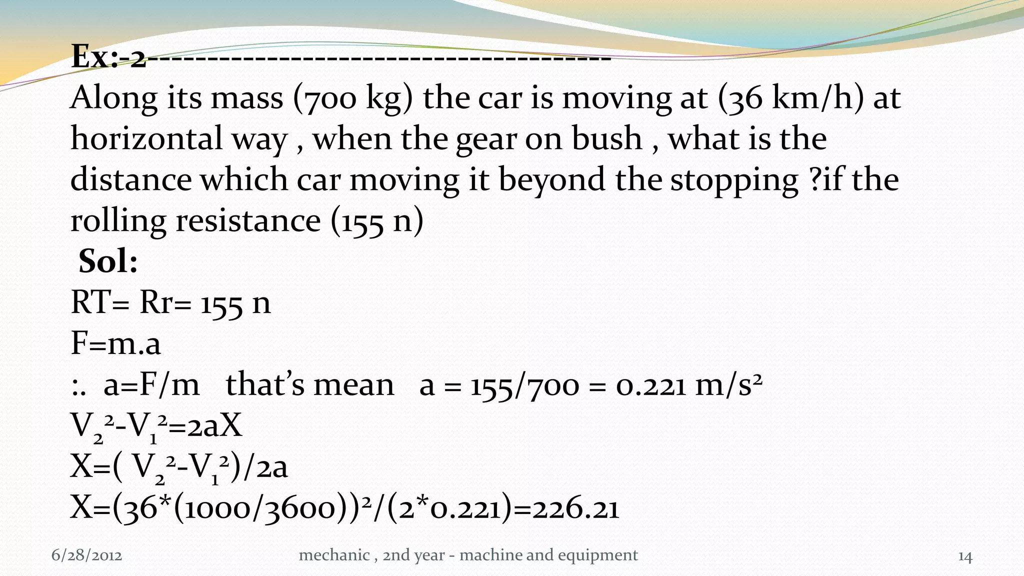 Ex:-2---------------------------------------
  Along its mass (700 kg) the car is moving at (36 km/h) at
  horizontal way , when the gear on bush , what is the
  distance which car moving it beyond the stopping ?if the
  rolling resistance (155 n)
   Sol:
  RT= Rr= 155 n
  F=m.a
  :. a=F/m that’s mean a = 155/700 = 0.221 m/s2
  V22-V12=2aX
  X=( V22-V12)/2a
  X=(36*(1000/3600))2/(2*0.221)=226.21
6/28/2012        mechanic , 2nd year - machine and equipment   14
 