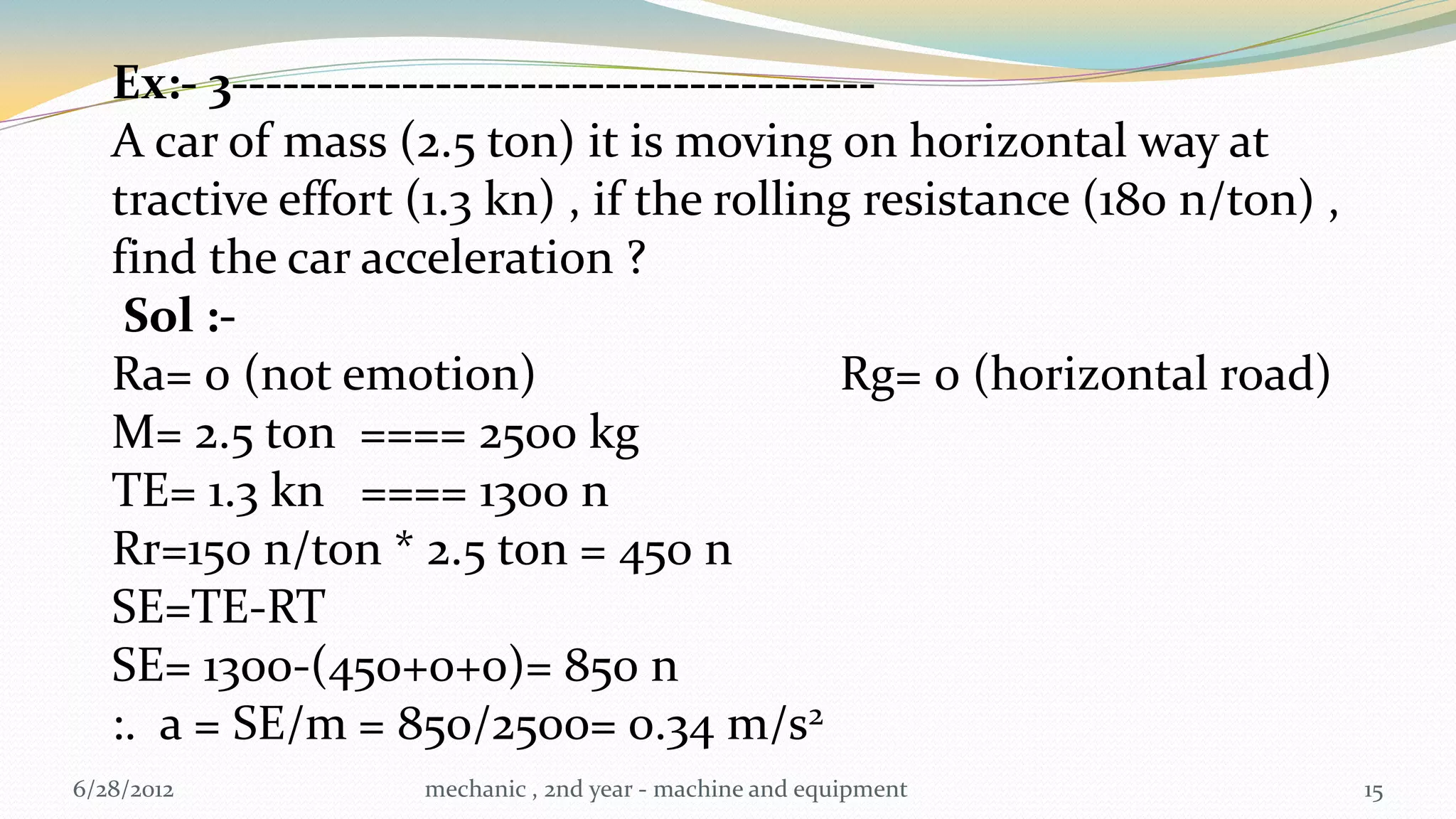 Ex:- 3--------------------------------------
   A car of mass (2.5 ton) it is moving on horizontal way at
   tractive effort (1.3 kn) , if the rolling resistance (180 n/ton) ,
   find the car acceleration ?
    Sol :-
   Ra= 0 (not emotion)                       Rg= 0 (horizontal road)
   M= 2.5 ton ==== 2500 kg
   TE= 1.3 kn ==== 1300 n
   Rr=150 n/ton * 2.5 ton = 450 n
   SE=TE-RT
   SE= 1300-(450+0+0)= 850 n
   :. a = SE/m = 850/2500= 0.34 m/s2
6/28/2012          mechanic , 2nd year - machine and equipment          15
 