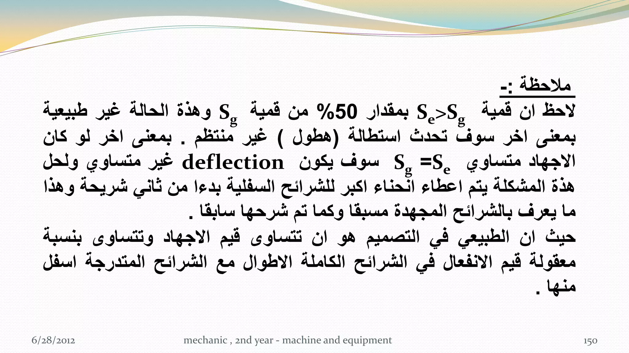 ‫مالحظة :-‬
  ‫الحظ ان قمٌة ‪ Se>Sg‬بمقدار 05% من قمٌة ‪ Sg‬وهذة الحالة غٌر طبٌعٌة‬
  ‫بمعنى اخر سوف تحدث استطالة (هطول ) غٌر منتظم . بمعنى اخر لو كان‬
  ‫االجهاد متساوي ‪ Sg =Se‬سوف ٌكون ‪ deflection‬غٌر متساوي ولحل‬
  ‫هذة المشكلة ٌتم اعطاء انحناء اكبر للشرائح السفلٌة بدءا من ثانً شرٌحة وهذا‬
                      ‫ما ٌعرف بالشرائح المجهدة مسبقا وكما تم شرحها سابقا .‬
  ‫حٌث ان الطبٌعً فً التصمٌم هو ان تتساوى قٌم االجهاد وتتساوى بنسبة‬
  ‫معقولة قٌم االنفعال فً الشرائح الكاملة االطوال مع الشرائح المتدرجة اسفل‬
                                                                      ‫منها .‬

‫2102/82/6‬            ‫‪mechanic , 2nd year - machine and equipment‬‬               ‫051‬
 