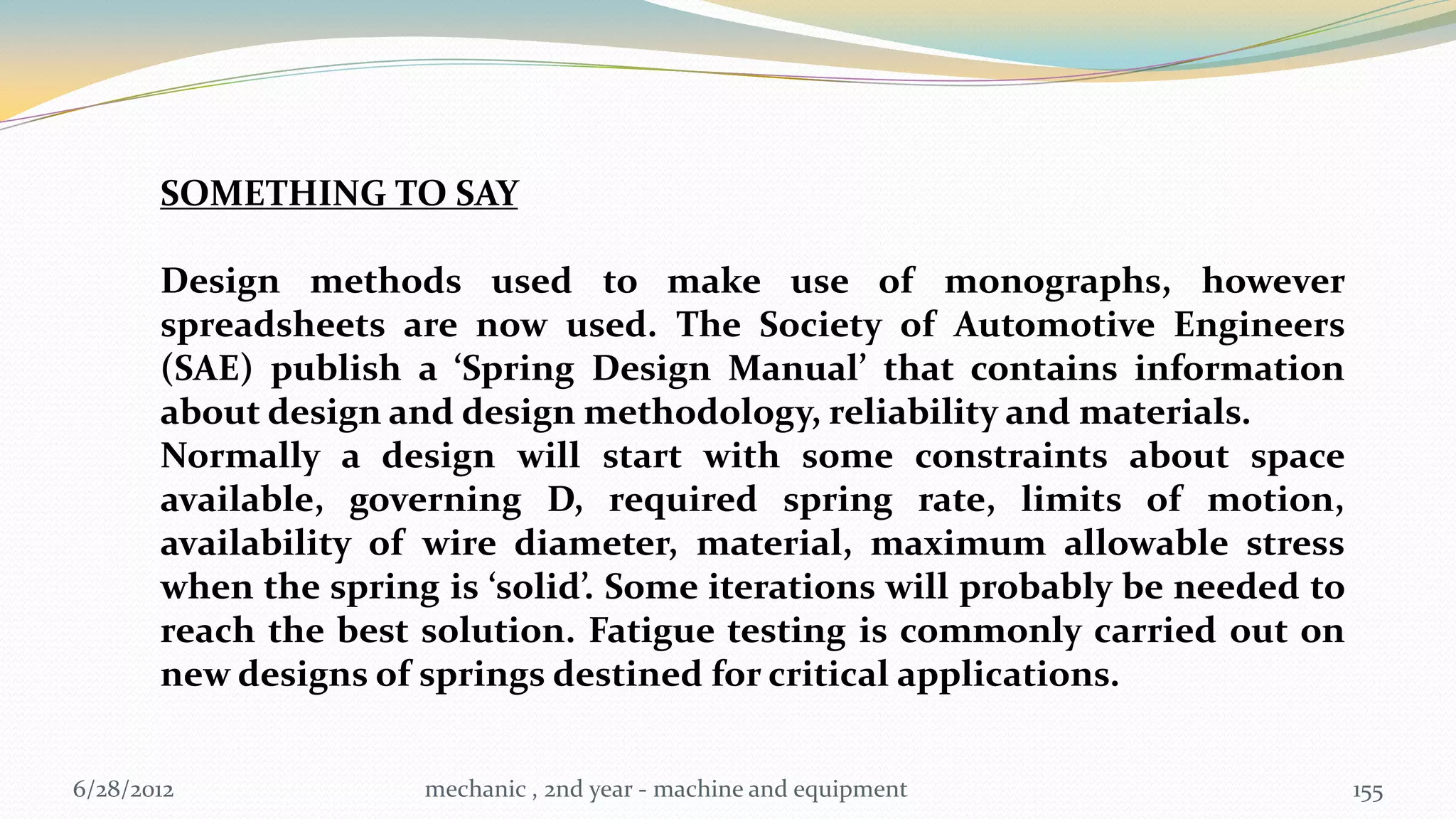 SOMETHING TO SAY

       Design methods used to make use of monographs, however
       spreadsheets are now used. The Society of Automotive Engineers
       (SAE) publish a ‘Spring Design Manual’ that contains information
       about design and design methodology, reliability and materials.
       Normally a design will start with some constraints about space
       available, governing D, required spring rate, limits of motion,
       availability of wire diameter, material, maximum allowable stress
       when the spring is ‘solid’. Some iterations will probably be needed to
       reach the best solution. Fatigue testing is commonly carried out on
       new designs of springs destined for critical applications.


6/28/2012             mechanic , 2nd year - machine and equipment               155
 