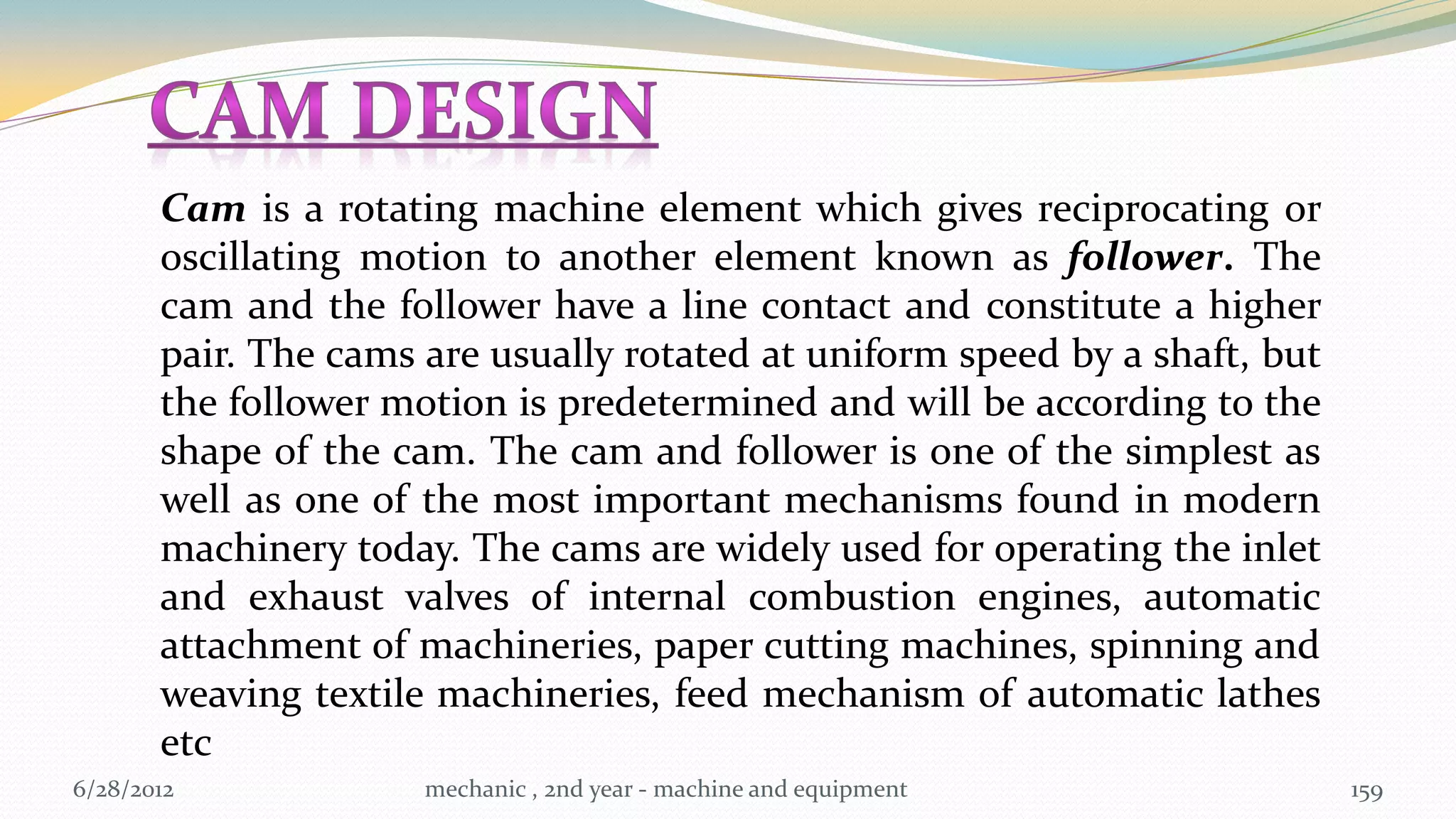 Cam is a rotating machine element which gives reciprocating or
       oscillating motion to another element known as follower. The
       cam and the follower have a line contact and constitute a higher
       pair. The cams are usually rotated at uniform speed by a shaft, but
       the follower motion is predetermined and will be according to the
       shape of the cam. The cam and follower is one of the simplest as
       well as one of the most important mechanisms found in modern
       machinery today. The cams are widely used for operating the inlet
       and exhaust valves of internal combustion engines, automatic
       attachment of machineries, paper cutting machines, spinning and
       weaving textile machineries, feed mechanism of automatic lathes
       etc
6/28/2012             mechanic , 2nd year - machine and equipment            159
 