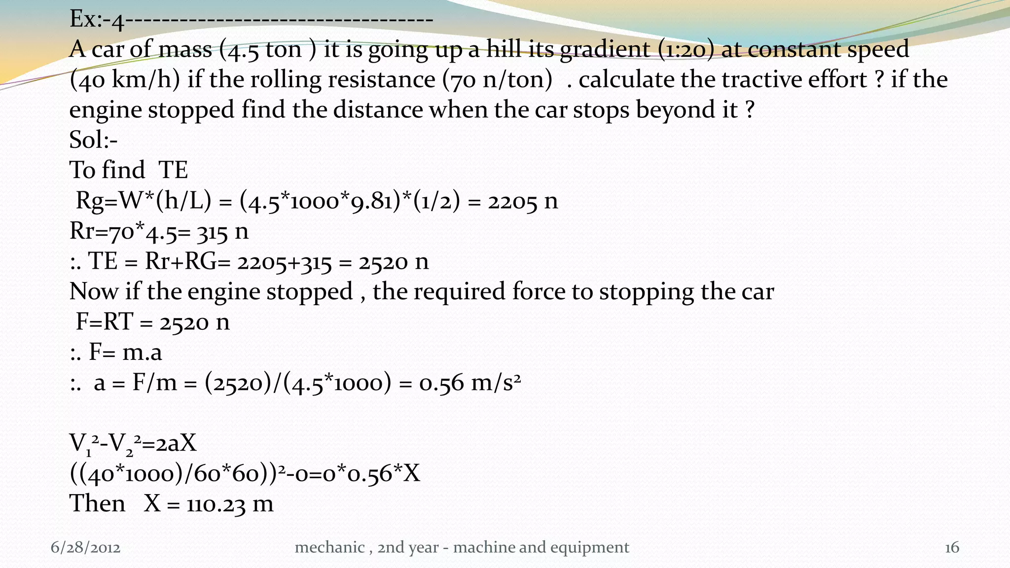 Ex:-4----------------------------------
  A car of mass (4.5 ton ) it is going up a hill its gradient (1:20) at constant speed
  (40 km/h) if the rolling resistance (70 n/ton) . calculate the tractive effort ? if the
  engine stopped find the distance when the car stops beyond it ?
  Sol:-
  To find TE
   Rg=W*(h/L) = (4.5*1000*9.81)*(1/2) = 2205 n
  Rr=70*4.5= 315 n
  :. TE = Rr+RG= 2205+315 = 2520 n
  Now if the engine stopped , the required force to stopping the car
   F=RT = 2520 n
  :. F= m.a
  :. a = F/m = (2520)/(4.5*1000) = 0.56 m/s2

  V12-V22=2aX
  ((40*1000)/60*60))2-0=0*0.56*X
  Then X = 110.23 m
6/28/2012               mechanic , 2nd year - machine and equipment                     16
 