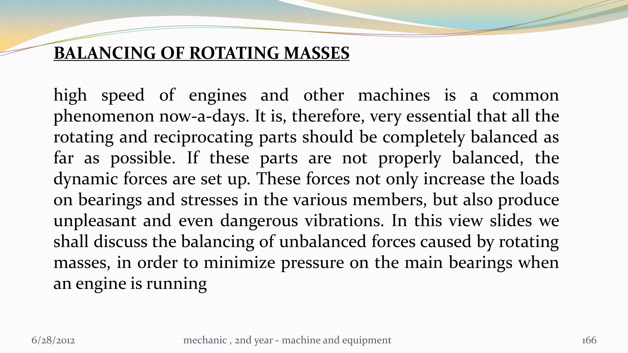 BALANCING OF ROTATING MASSES

    high speed of engines and other machines is a common
    phenomenon now-a-days. It is, therefore, very essential that all the
    rotating and reciprocating parts should be completely balanced as
    far as possible. If these parts are not properly balanced, the
    dynamic forces are set up. These forces not only increase the loads
    on bearings and stresses in the various members, but also produce
    unpleasant and even dangerous vibrations. In this view slides we
    shall discuss the balancing of unbalanced forces caused by rotating
    masses, in order to minimize pressure on the main bearings when
    an engine is running


6/28/2012            mechanic , 2nd year - machine and equipment           166
 