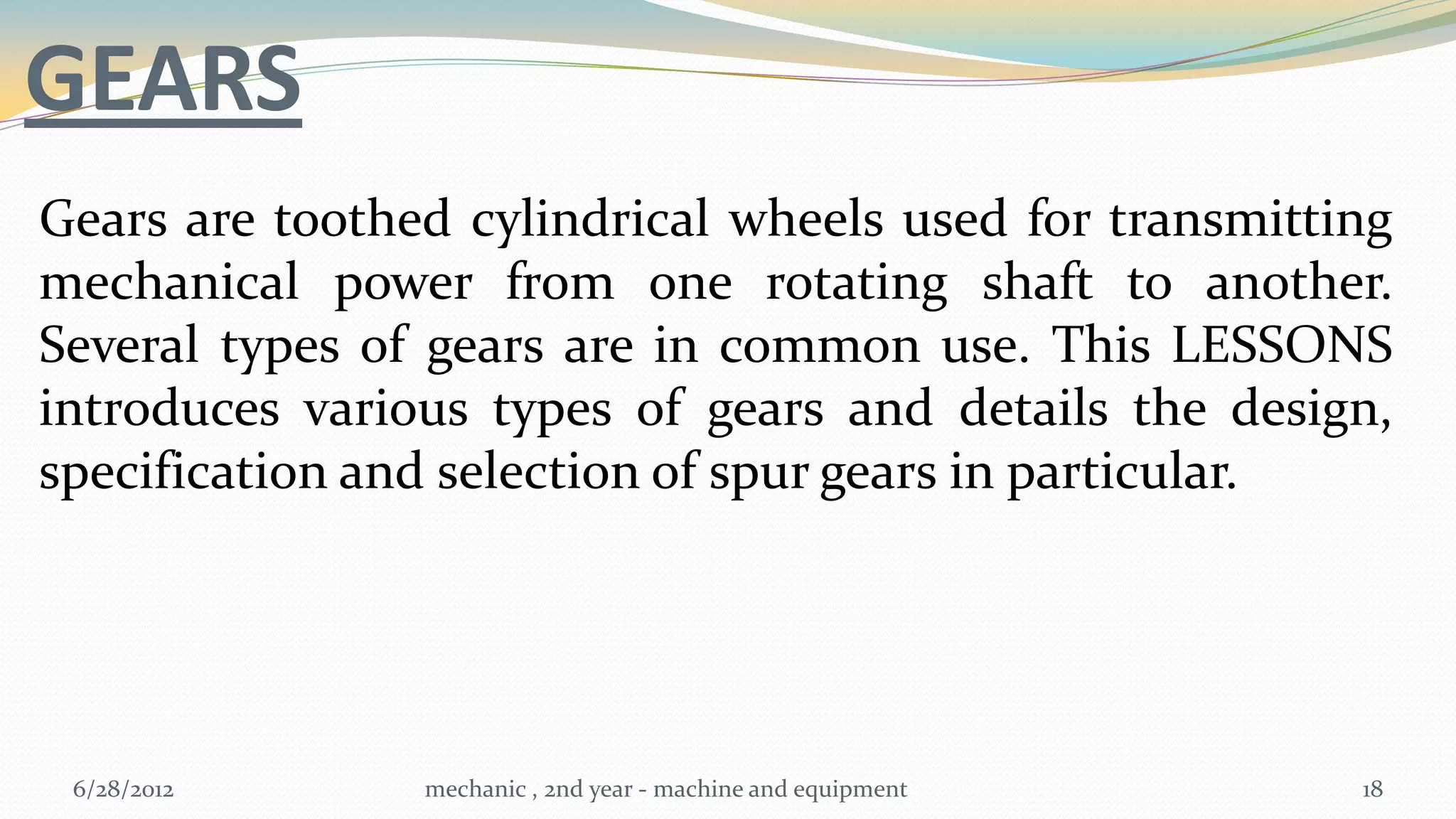 GEARS
Gears are toothed cylindrical wheels used for transmitting
mechanical power from one rotating shaft to another.
Several types of gears are in common use. This LESSONS
introduces various types of gears and details the design,
specification and selection of spur gears in particular.




 6/28/2012      mechanic , 2nd year - machine and equipment   18
 