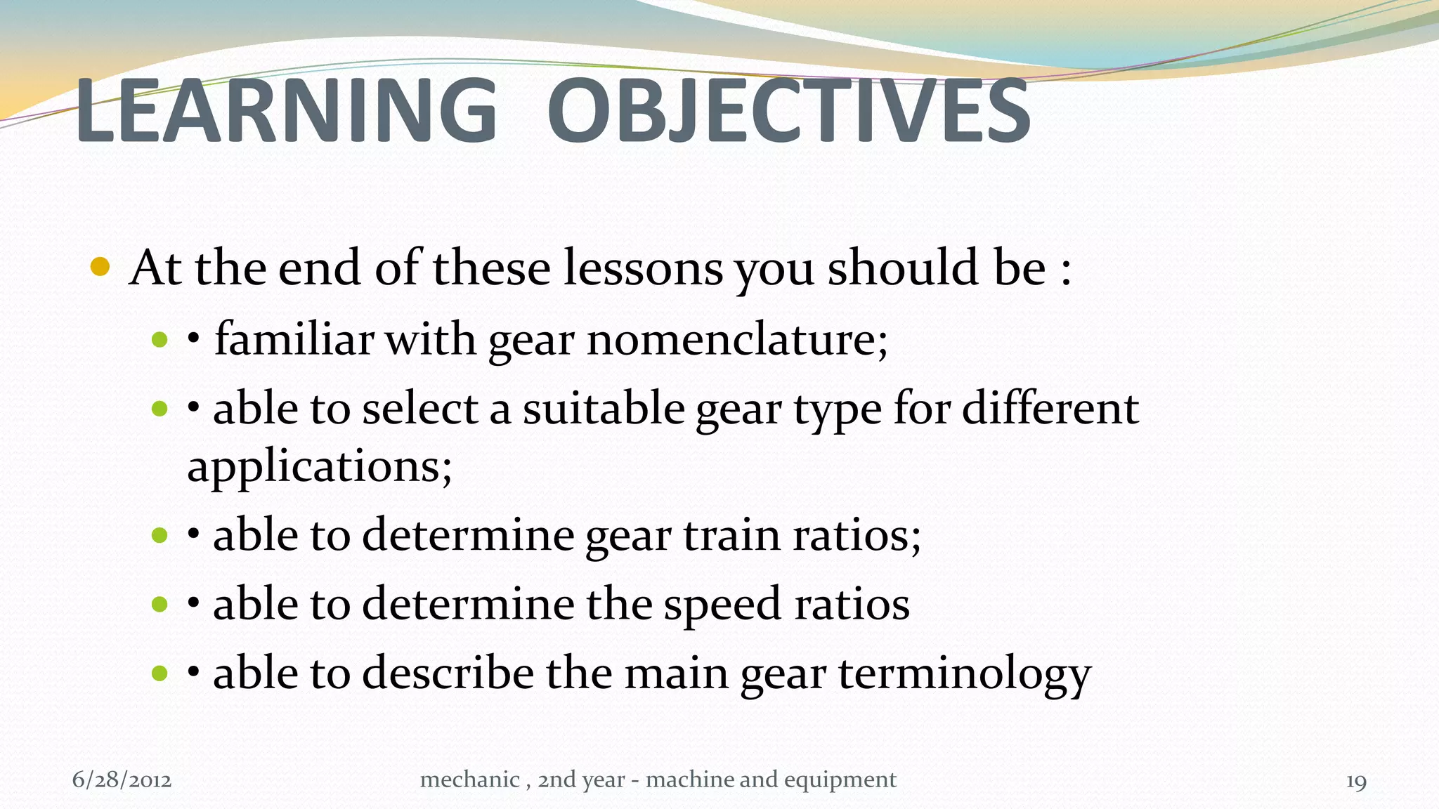 LEARNING OBJECTIVES
  At the end of these lessons you should be :
     • familiar with gear nomenclature;
     • able to select a suitable gear type for different
      applications;
     • able to determine gear train ratios;
     • able to determine the speed ratios
     • able to describe the main gear terminology

6/28/2012         mechanic , 2nd year - machine and equipment   19
 