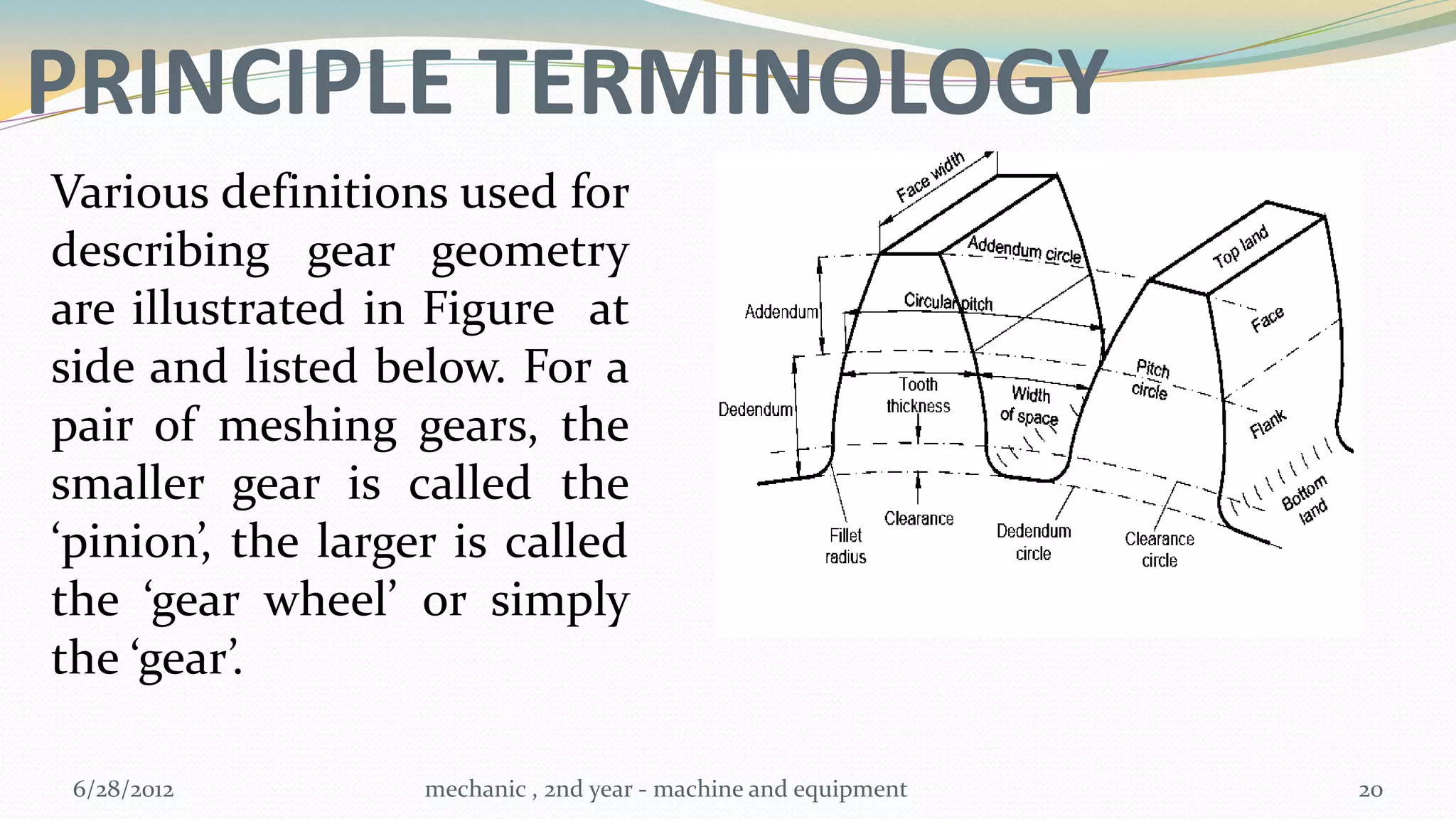 PRINCIPLE TERMINOLOGY
Various definitions used for
describing gear geometry
are illustrated in Figure at
side and listed below. For a
pair of meshing gears, the
smaller gear is called the
‘pinion’, the larger is called
the ‘gear wheel’ or simply
the ‘gear’.

 6/28/2012         mechanic , 2nd year - machine and equipment   20
 