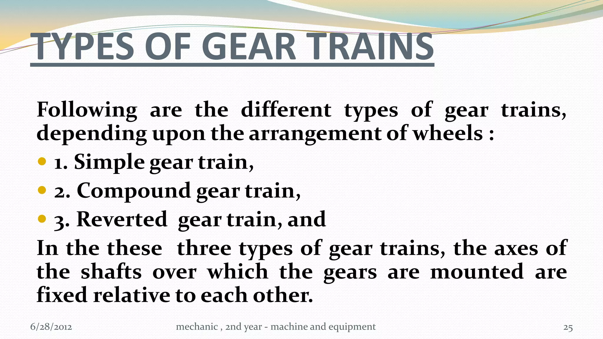 TYPES OF GEAR TRAINS
 Following are the different types of gear trains,
 depending upon the arrangement of wheels :
  1. Simple gear train,
  2. Compound gear train,
  3. Reverted gear train, and
 In the these three types of gear trains, the axes of
 the shafts over which the gears are mounted are
 fixed relative to each other.
6/28/2012     mechanic , 2nd year - machine and equipment   25
 