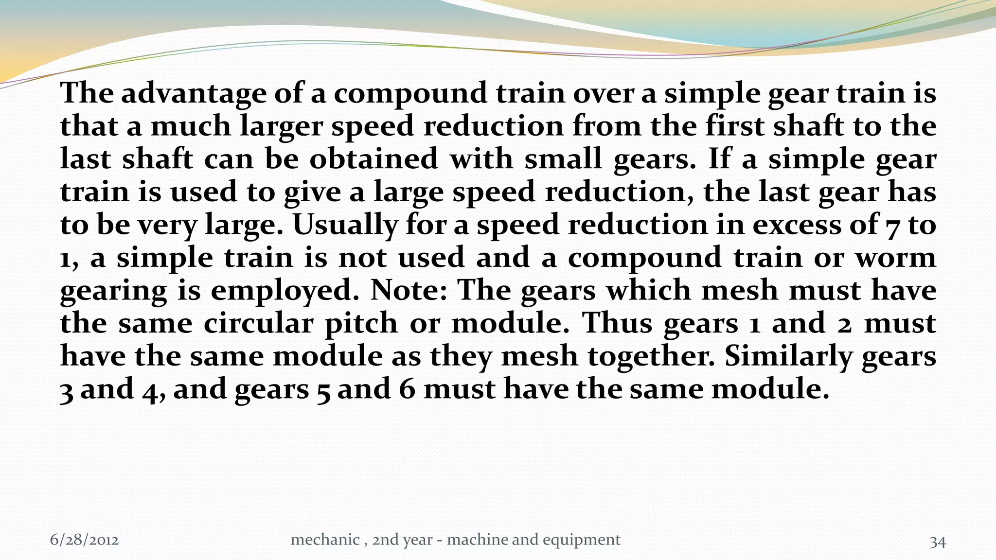 The advantage of a compound train over a simple gear train is
 that a much larger speed reduction from the first shaft to the
 last shaft can be obtained with small gears. If a simple gear
 train is used to give a large speed reduction, the last gear has
 to be very large. Usually for a speed reduction in excess of 7 to
 1, a simple train is not used and a compound train or worm
 gearing is employed. Note: The gears which mesh must have
 the same circular pitch or module. Thus gears 1 and 2 must
 have the same module as they mesh together. Similarly gears
 3 and 4, and gears 5 and 6 must have the same module.



6/28/2012         mechanic , 2nd year - machine and equipment    34
 