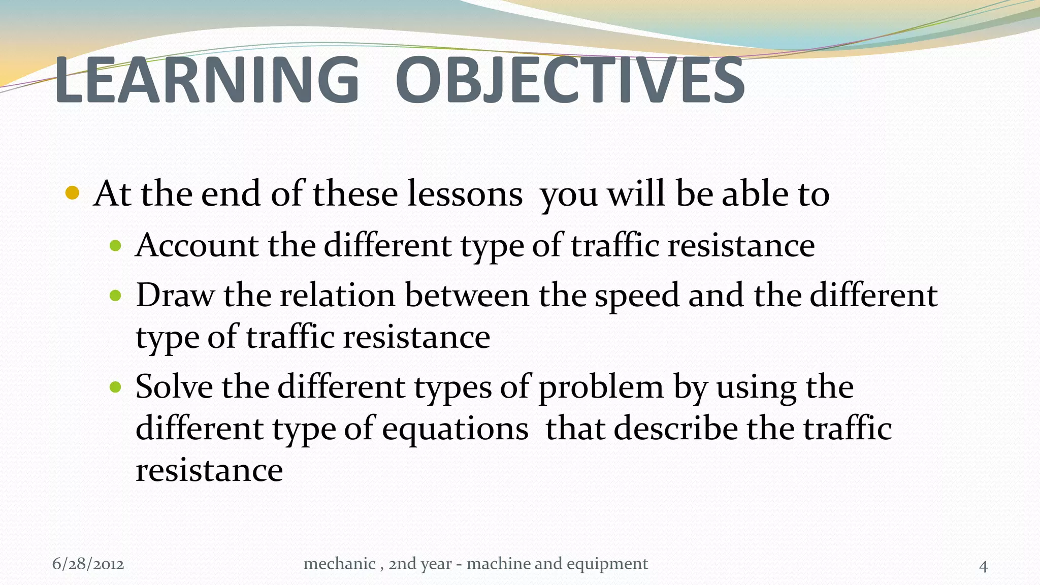 LEARNING OBJECTIVES
  At the end of these lessons you will be able to
     Account the different type of traffic resistance
     Draw the relation between the speed and the different
      type of traffic resistance
     Solve the different types of problem by using the
      different type of equations that describe the traffic
      resistance

6/28/2012       mechanic , 2nd year - machine and equipment   4
 