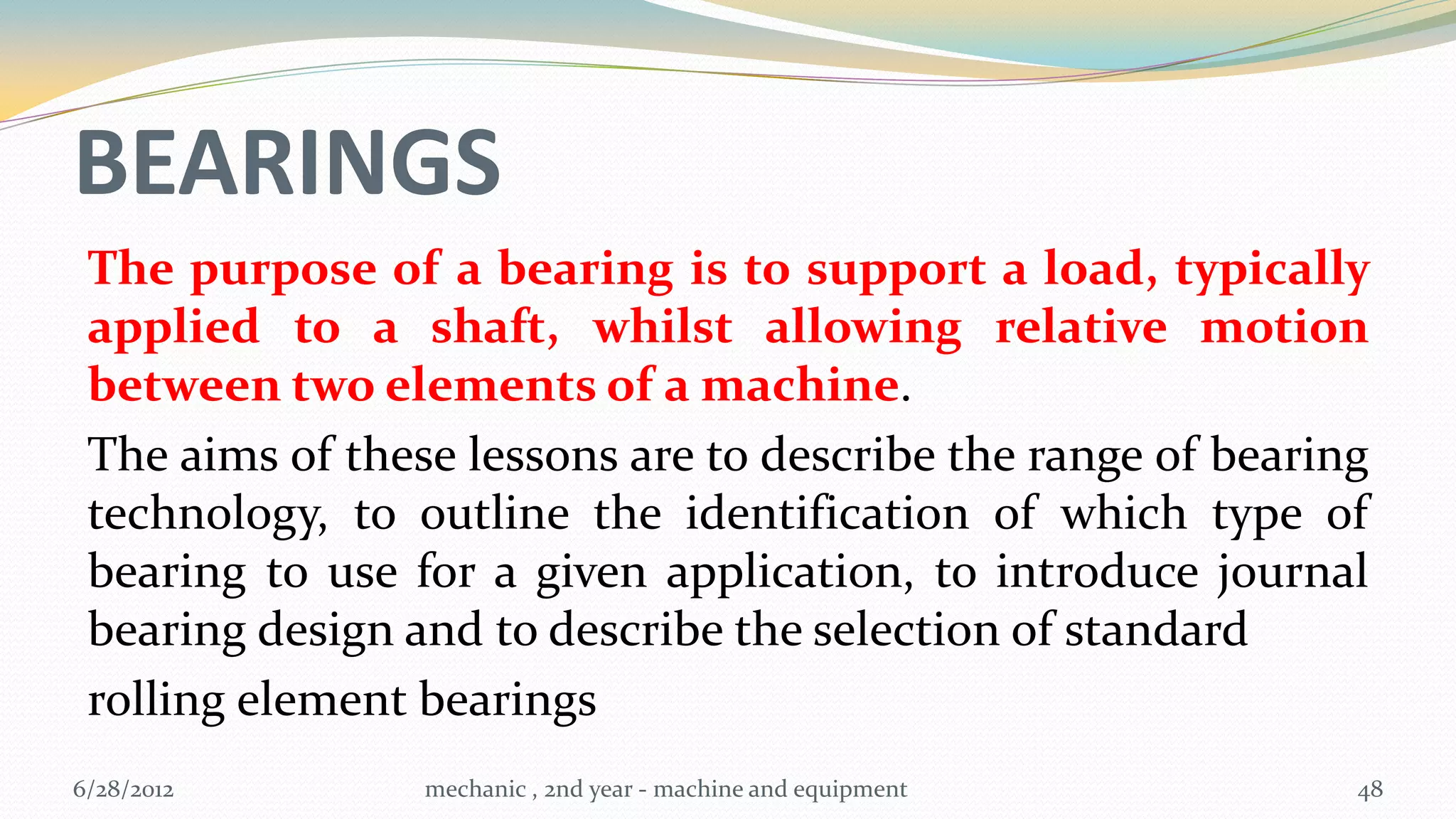 BEARINGS
 The purpose of a bearing is to support a load, typically
 applied to a shaft, whilst allowing relative motion
 between two elements of a machine.
 The aims of these lessons are to describe the range of bearing
 technology, to outline the identification of which type of
 bearing to use for a given application, to introduce journal
 bearing design and to describe the selection of standard
 rolling element bearings
6/28/2012        mechanic , 2nd year - machine and equipment   48
 