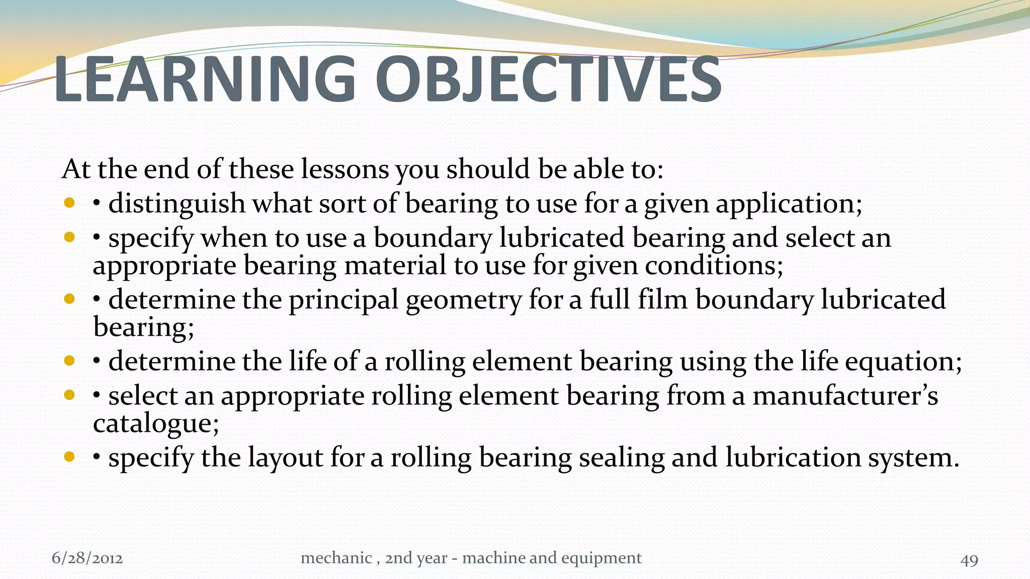 LEARNING OBJECTIVES
 At the end of these lessons you should be able to:
  • distinguish what sort of bearing to use for a given application;
  • specify when to use a boundary lubricated bearing and select an
   appropriate bearing material to use for given conditions;
  • determine the principal geometry for a full film boundary lubricated
   bearing;
  • determine the life of a rolling element bearing using the life equation;
  • select an appropriate rolling element bearing from a manufacturer’s
   catalogue;
  • specify the layout for a rolling bearing sealing and lubrication system.


6/28/2012            mechanic , 2nd year - machine and equipment            49
 