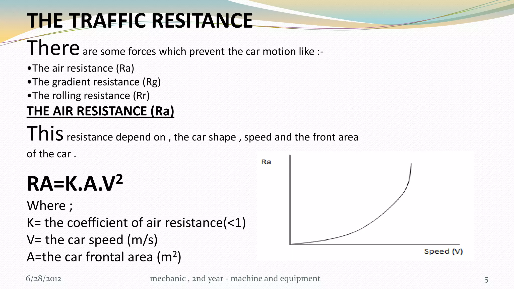 THE TRAFFIC RESITANCE
There are some forces which prevent the car motion like :-
•The air resistance (Ra)
•The gradient resistance (Rg)
•The rolling resistance (Rr)
THE AIR RESISTANCE (Ra)
This resistance depend on , the car shape , speed and the front area
of the car .

RA=K.A.V2
Where ;
K= the coefficient of air resistance(<1)
V= the car speed (m/s)
A=the car frontal area (m2)
6/28/2012                 mechanic , 2nd year - machine and equipment   5
 
