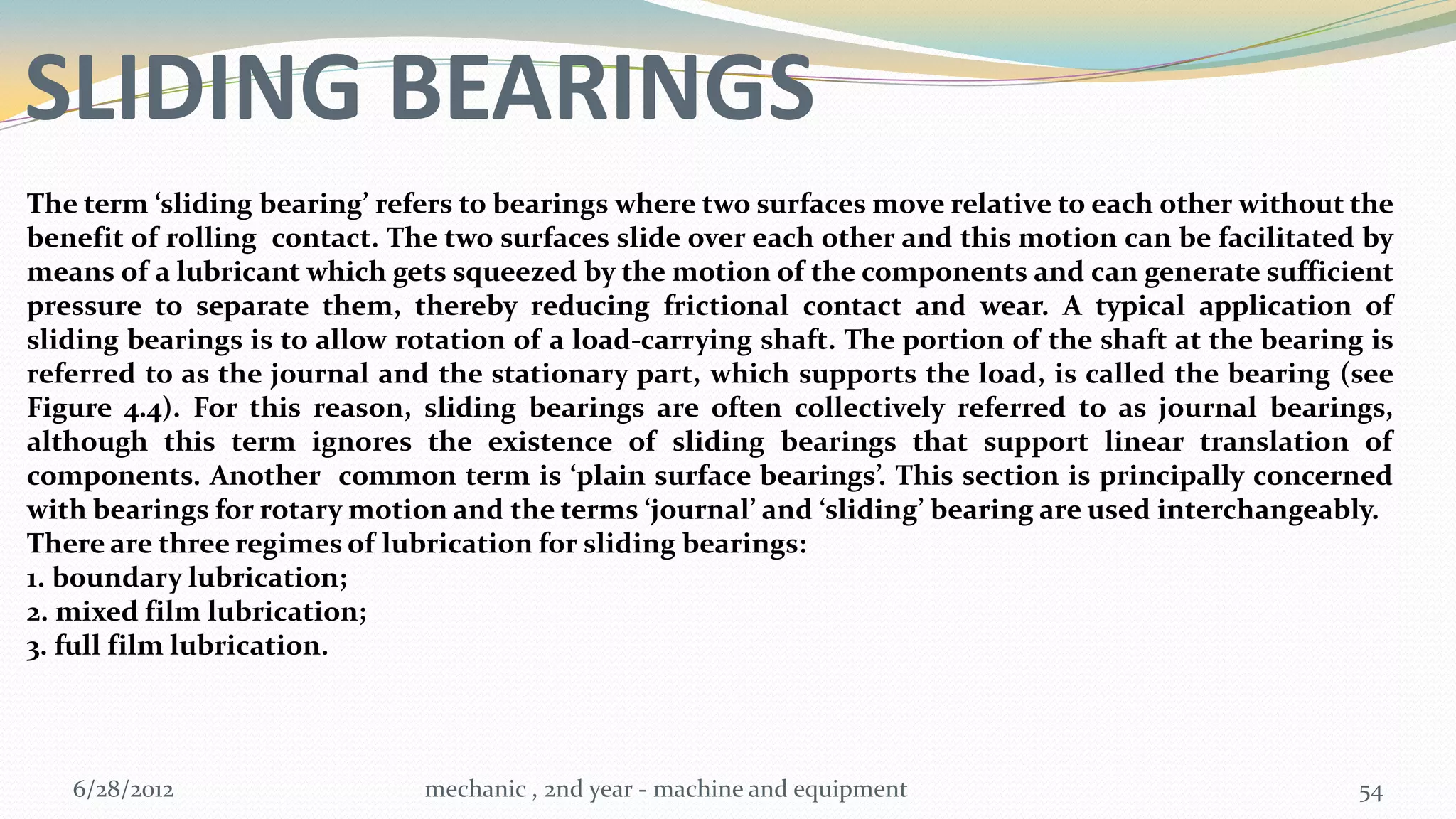 SLIDING BEARINGS
The term ‘sliding bearing’ refers to bearings where two surfaces move relative to each other without the
benefit of rolling contact. The two surfaces slide over each other and this motion can be facilitated by
means of a lubricant which gets squeezed by the motion of the components and can generate sufficient
pressure to separate them, thereby reducing frictional contact and wear. A typical application of
sliding bearings is to allow rotation of a load-carrying shaft. The portion of the shaft at the bearing is
referred to as the journal and the stationary part, which supports the load, is called the bearing (see
Figure 4.4). For this reason, sliding bearings are often collectively referred to as journal bearings,
although this term ignores the existence of sliding bearings that support linear translation of
components. Another common term is ‘plain surface bearings’. This section is principally concerned
with bearings for rotary motion and the terms ‘journal’ and ‘sliding’ bearing are used interchangeably.
There are three regimes of lubrication for sliding bearings:
1. boundary lubrication;
2. mixed film lubrication;
3. full film lubrication.




   6/28/2012                  mechanic , 2nd year - machine and equipment                              54
 