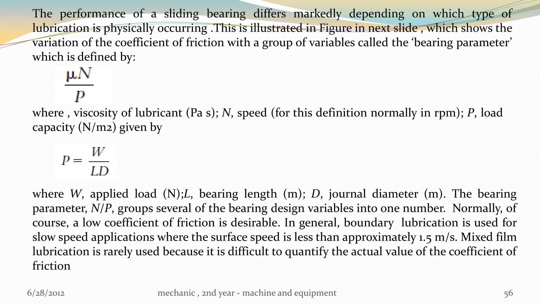 The performance of a sliding bearing differs markedly depending on which type of
 lubrication is physically occurring .This is illustrated in Figure in next slide , which shows the
 variation of the coefficient of friction with a group of variables called the ‘bearing parameter’
 which is defined by:



 where , viscosity of lubricant (Pa s); N, speed (for this definition normally in rpm); P, load
 capacity (N/m2) given by




 where W, applied load (N);L, bearing length (m); D, journal diameter (m). The bearing
 parameter, N/P, groups several of the bearing design variables into one number. Normally, of
 course, a low coefficient of friction is desirable. In general, boundary lubrication is used for
 slow speed applications where the surface speed is less than approximately 1.5 m/s. Mixed film
 lubrication is rarely used because it is difficult to quantify the actual value of the coefficient of
 friction

6/28/2012                  mechanic , 2nd year - machine and equipment                             56
 