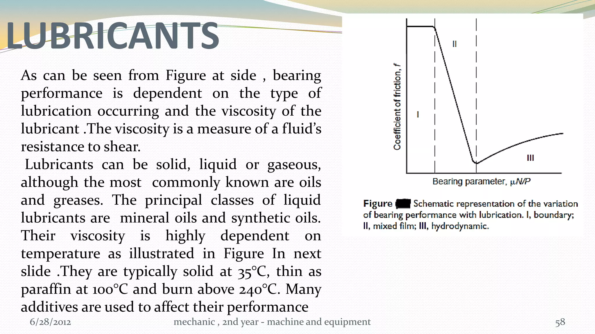 LUBRICANTS
As can be seen from Figure at side , bearing
performance is dependent on the type of
lubrication occurring and the viscosity of the
lubricant .The viscosity is a measure of a fluid’s
resistance to shear.
 Lubricants can be solid, liquid or gaseous,
although the most commonly known are oils
and greases. The principal classes of liquid
lubricants are mineral oils and synthetic oils.
Their viscosity is highly dependent on
temperature as illustrated in Figure In next
slide .They are typically solid at 35°C, thin as
paraffin at 100°C and burn above 240°C. Many
additives are used to affect their performance
 6/28/2012               mechanic , 2nd year - machine and equipment   58
 