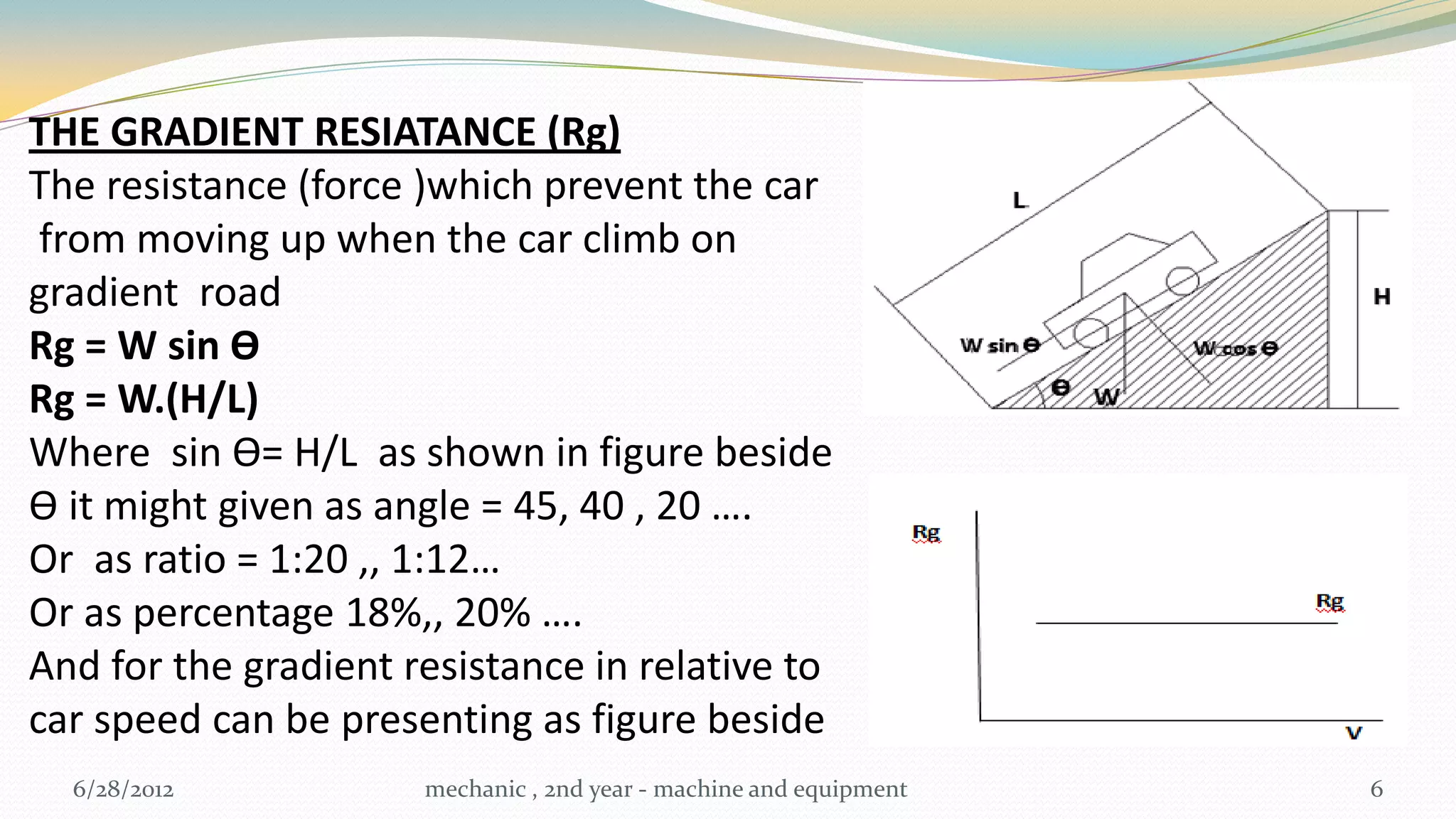 THE GRADIENT RESIATANCE (Rg)
The resistance (force )which prevent the car
 from moving up when the car climb on
gradient road
Rg = W sin Ɵ
Rg = W.(H/L)
Where sin Ɵ= H/L as shown in figure beside
Ɵ it might given as angle = 45, 40 , 20 ….
Or as ratio = 1:20 ,, 1:12…
Or as percentage 18%,, 20% ….
And for the gradient resistance in relative to
car speed can be presenting as figure beside
  6/28/2012           mechanic , 2nd year - machine and equipment   6
 