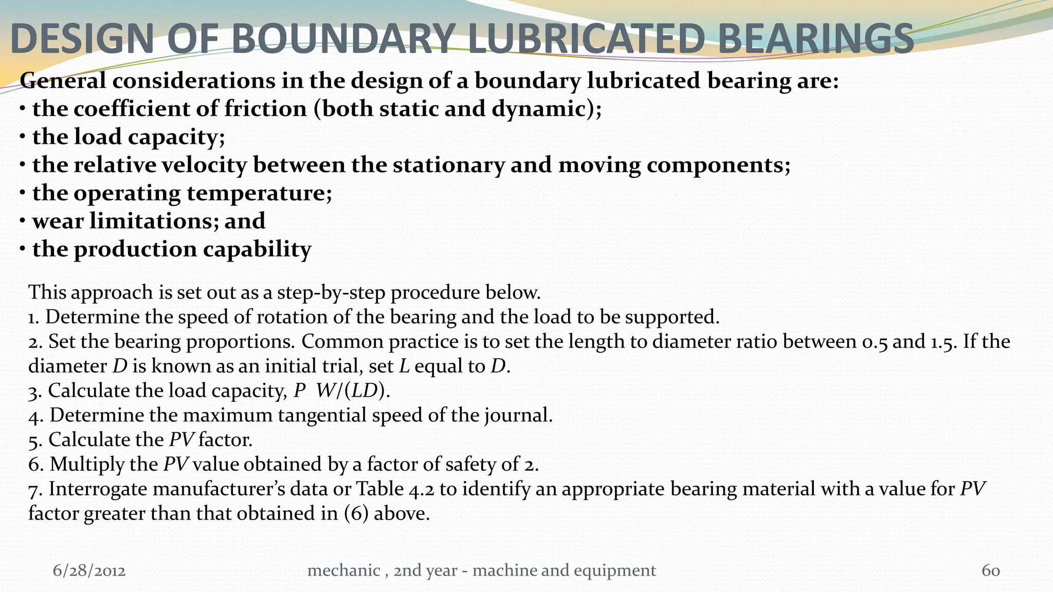 DESIGN OF BOUNDARY LUBRICATED BEARINGS
General considerations in the design of a boundary lubricated bearing are:
• the coefficient of friction (both static and dynamic);
• the load capacity;
• the relative velocity between the stationary and moving components;
• the operating temperature;
• wear limitations; and
• the production capability
This approach is set out as a step-by-step procedure below.
1. Determine the speed of rotation of the bearing and the load to be supported.
2. Set the bearing proportions. Common practice is to set the length to diameter ratio between 0.5 and 1.5. If the
diameter D is known as an initial trial, set L equal to D.
3. Calculate the load capacity, P W/(LD).
4. Determine the maximum tangential speed of the journal.
5. Calculate the PV factor.
6. Multiply the PV value obtained by a factor of safety of 2.
7. Interrogate manufacturer’s data or Table 4.2 to identify an appropriate bearing material with a value for PV
factor greater than that obtained in (6) above.

   6/28/2012                    mechanic , 2nd year - machine and equipment                                   60
 