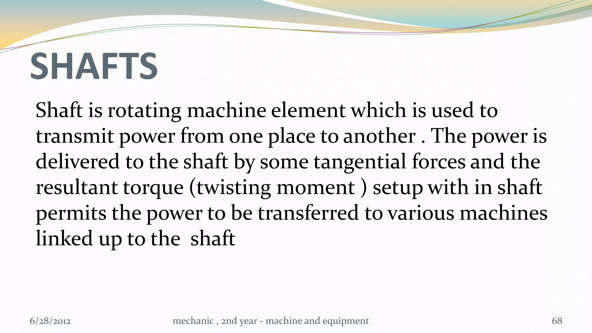 SHAFTS
 Shaft is rotating machine element which is used to
 transmit power from one place to another . The power is
 delivered to the shaft by some tangential forces and the
 resultant torque (twisting moment ) setup with in shaft
 permits the power to be transferred to various machines
 linked up to the shaft


6/28/2012      mechanic , 2nd year - machine and equipment   68
 
