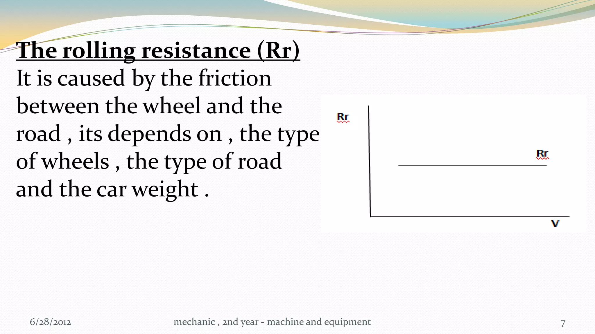 The rolling resistance (Rr)
It is caused by the friction
between the wheel and the
road , its depends on , the type
of wheels , the type of road
and the car weight .




 6/28/2012      mechanic , 2nd year - machine and equipment   7
 