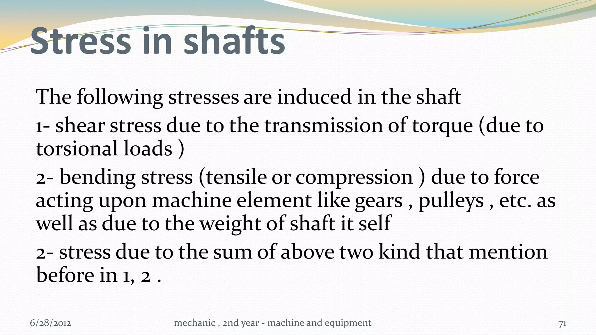 Stress in shafts
 The following stresses are induced in the shaft
 1- shear stress due to the transmission of torque (due to
 torsional loads )
 2- bending stress (tensile or compression ) due to force
 acting upon machine element like gears , pulleys , etc. as
 well as due to the weight of shaft it self
 2- stress due to the sum of above two kind that mention
 before in 1, 2 .

6/28/2012       mechanic , 2nd year - machine and equipment   71
 