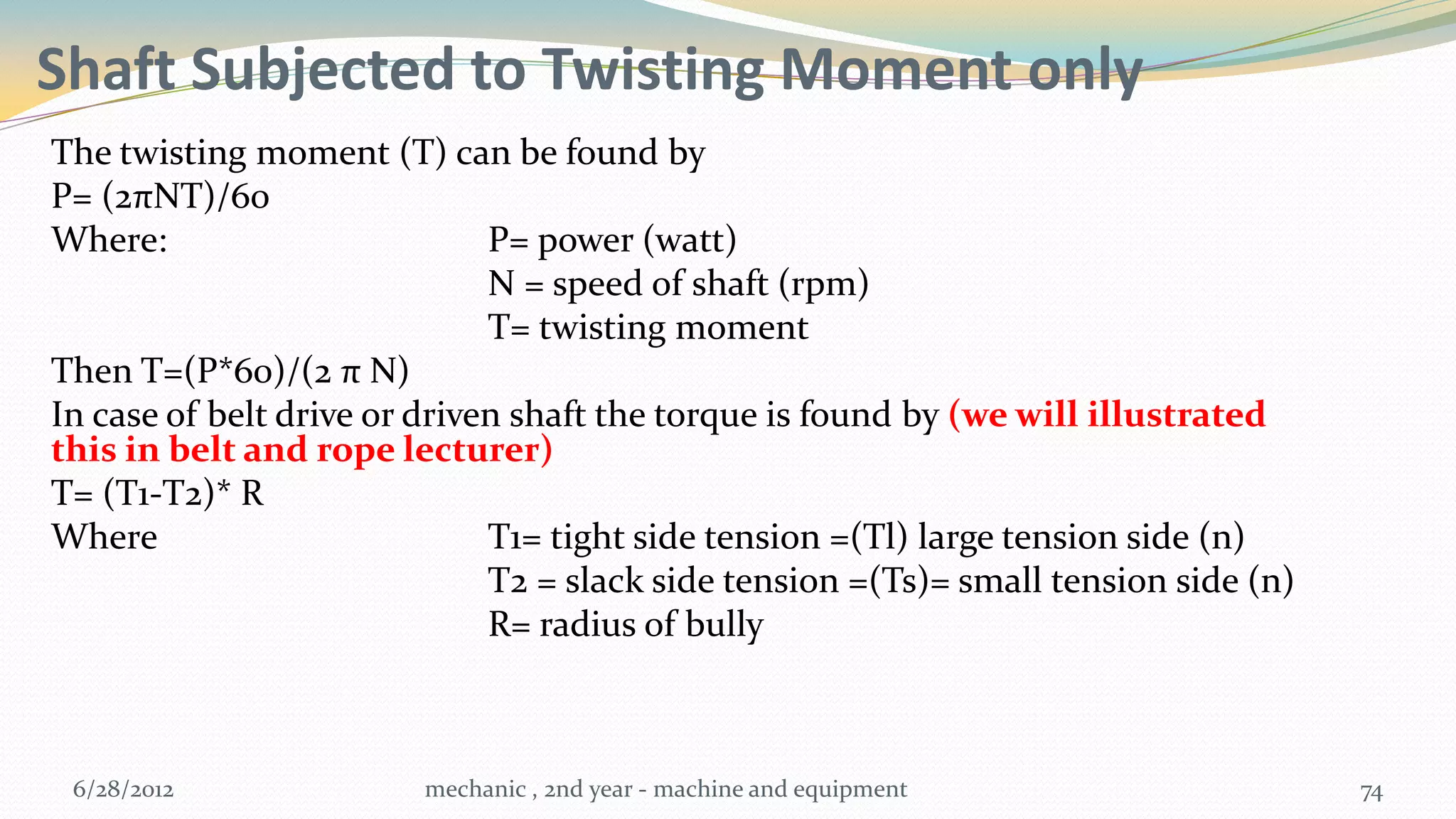 Shaft Subjected to Twisting Moment only
The twisting moment (T) can be found by
P= (2πNT)/60
Where:                        P= power (watt)
                              N = speed of shaft (rpm)
                              T= twisting moment
Then T=(P*60)/(2 π N)
In case of belt drive or driven shaft the torque is found by (we will illustrated
this in belt and rope lecturer)
T= (T1-T2)* R
Where                         T1= tight side tension =(Tl) large tension side (n)
                              T2 = slack side tension =(Ts)= small tension side (n)
                              R= radius of bully



 6/28/2012              mechanic , 2nd year - machine and equipment                   74
 